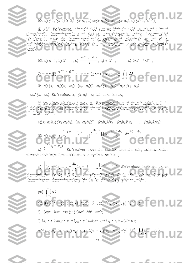 52 . a)  (- 1 ) n
(x- 1 )(x- 2 )...(x-n) ; b)  a
0 (x-a
1 )(x-a
2 )...(x-a
n );  c)  (x 2
- 1 )(x 2
- 4 ); 
d)   x 2
z 2
.   Ko’rsatma.   Birinchi   ikki   satr   va   birinchi   ikki   ustunlarni   o’rnini
almashtirib,   determinantda   x   ni   (-x)   ga   almashtirganda   uning   o’zgarmasligi
isbotlanadi.     da   determinant   nolga   aylanishini   tekshirish   va   uni   x 2
  ga
bo’linishini   isbotlash   lozim.   Xuddi   shu   mulohazalarni   z   uchun   ham   o’tkazish
kerak.
53 . a)  n +1; b) 2 n +1
-1; c)  ; d) 9-2 n +1
;  e) 5·2 n -1
-4·3 n -1
;
f)  da  ;   da  ;  g) 
54 . a) ( x
1  - a
1 )( x
2  - a
2 )...( x
n  - a
n )(1+ a
1  / (x
1  - a
1 )+ a
2  / (x
2  - a
2 )+... .+ 
+  a
n  / (x
n  - a
n ).  Ko’rsatma.   x
i =(x
i  a
i )+ a
i   deb olish kerak; 
b) ( a
1 -x
1 )( a
2 -x
2 )..( a
n -x
n )- a
1 a
2 ...a
n .   Ko’rsatma.   Yuqori chap burchakda 0=1-
1 deb qabul qilish va determinantni birinchi satrga nisbatan yi ђ indisi ko’rinishija
ifodalash lozim. 
s)( x
1 -a
1  b
1 ) ( x
2 -a
2  b
2 )...( x
n  -a
n  b
n )( 1 +(a
1 b
1 )
  /x
1 + (a
2 b
2 )/ x
2  +....+ (a
n b
n )
  /x
n ).
55 . a)  x
1 x
2 ...x
n ;   b) ;
c)   .   Ko’rsatma.   Ikkinchi   satrdan   birinchi   satr,   uchinchisidan
almashtirish bajarilgan ikkinchi satr ayriladi va h.k. ;
d)   . .   Ko’rsatma.   Birinchi   ustun
elementlarini   ( x
1 -1)+1,0+1,...,0+1   yi ђ indi   ko’rinishida   ifodalash   va   berilgan
determinantni determinantlar yi ђ indisi ko’rinishida yoyish mumkin;  
ye)  .
56 . a) 216;  b) 1; c) –106; d) 120; e) –11; f) –2; g) 1; h) 15; 
i) –( ayz+bxz+cxy ); j)-( aa 1
+bb 1
+cc 1
); 
l)  ;
m) ; n) .
47 