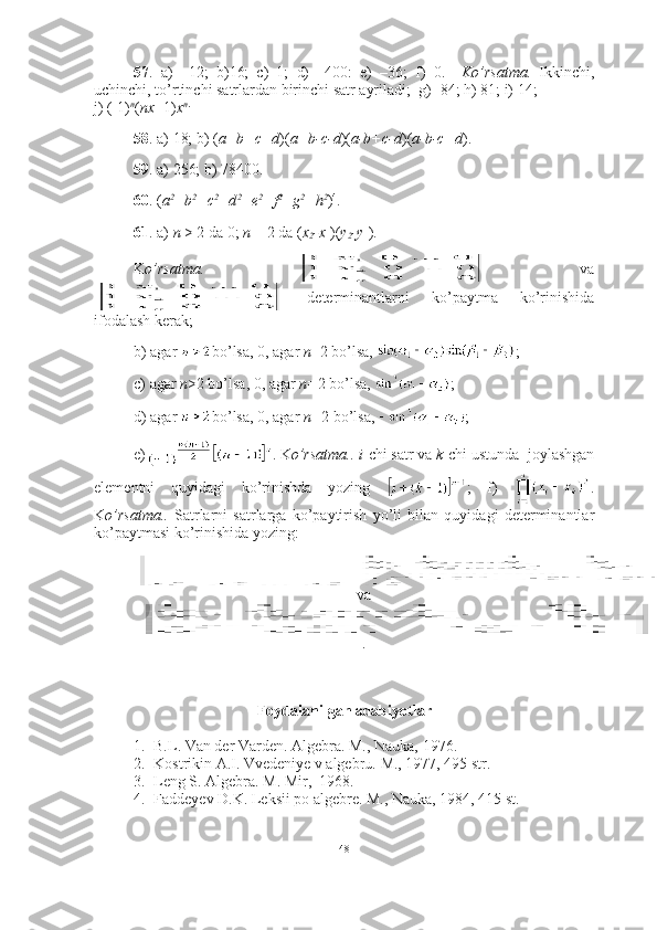 57 .   a)   –12;   b)16;   c)   1;   d)   –400:   e)   –36;   f)   0.     Ko’rsatma.   Ikkinchi,
uchinchi, to’rtinchi satrlardan birinchi satr ayriladi;  g) -84; h) 81; i) 14;
j) (-1) n
( nx +1) x n .
 
58 . a) 18; b) ( a+b+c+d )( a+b-c-d )( a-b+c-d )( a-b-c+d ).
59 . a) 256; b) 78400. 
60 . ( a 2
+b 2
+c 2
+d 2
+e 2
+f 2
+g 2
+h 2
) 4
. 
61 . a)  n  > 2 da 0;  n  = 2 da ( x
2 -x
1 )( y
2 -y
1 ). 
K o’rsatma.     va
  determinantlarni   ko’paytma   ko’rinishida
ifodalash kerak;
b) agar  bo’lsa, 0, agar  n +2 bo’lsa,  ;  
c) agar  n >2 bo’lsa, 0, agar  n= 2 bo’lsa,  ;  
d) agar  bo’lsa, 0, agar  n= 2 bo’lsa,  ; 
e) . K o’rsatma..   i -chi satr va  k -chi ustunda  joylashgan
elementni   quyidagi   ko’rinishda   yozing   ;   f)   .
K o’rsatma..   Satrlarni   satrlarga   ko’paytirish   yo’li   bilan   quyidagi   determinantlar
ko’paytmasi ko’rinishida yozing:
va
.
Foydalanilgan adabiyotlar
1. B.L.  Van der Varden.  Algebra. M., Nauka, 1976.
2. Kostrikin A.I. Vvedeniye v algebru.  M., 1977, 495 str.
3. Leng S. Algebra. M. Mir,  1968.
4. Faddeyev D.K. Leksii po algebre. M., Nauka, 1984, 415 st.
48 