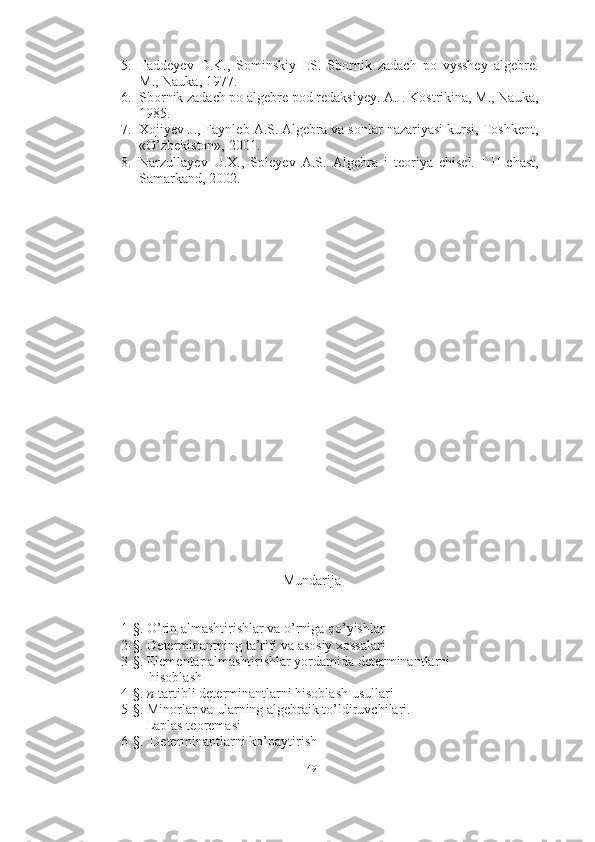 5. Faddeyev   D.K.,   Sominskiy   I.S.   Sbornik   zadach   po   vysshey   algebre.
M., Nauka, 1977. 
6. Sbornik zadach po algebre pod redaksiyey. A.I. Kostrikina, M., Nauka,
1985. 
7. Xojiyev J., Faynleb A.S. Algebra va sonlar nazariyasi kursi, Toshkent,
«O’zbekiston», 2001. 
8. Narzullayev   U.X.,   Soleyev   A.S.   Algebra   i   teoriya   chisel.   I - II   chast,
Samarkand, 2002.
Mundarija
1-§. O’rin almashtirishlar va o’rniga qo’yishlar
2-§.   Determinantning ta’rifi va asosiy xossalari
3-§. Elementar almashtirishlar yordamida determinantlarni    
        hisoblash
4-§.  n -tartibli determinantlarni hisoblash usullari
5-§. Minorlar va ularning algebraik to’ldiruvchilari. 
       Laplas teoremasi
6-§.  Determinantlarni ko’paytirish
49 