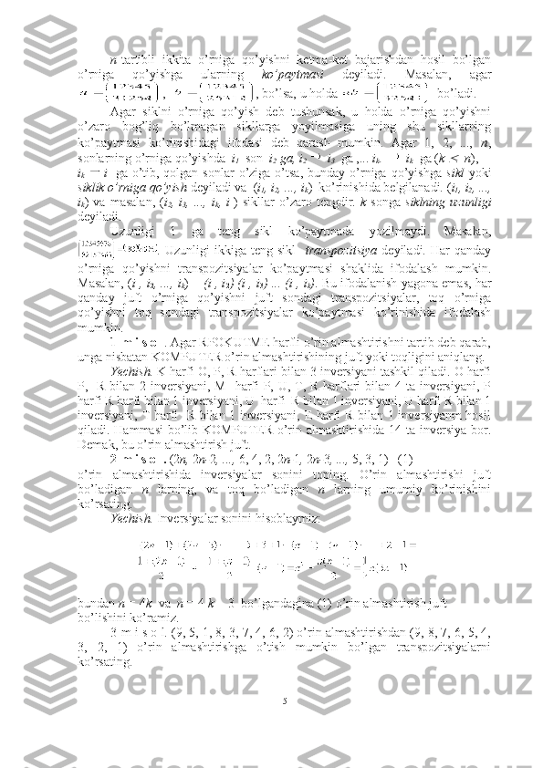 n -tartibli   ikkita   o’rniga   qo’yishni   ketma-ket   bajarishdan   hosil   bo’lgan
o’rniga   qo’yishga   ularning   ko’paytmasi   deyiladi.   Masalan,   agar
,   , bo’lsa, u holda    bo’ladi.
Agar   siklni   o’rniga   qo’yish   deb   tushunsak,   u   holda   o’rniga   qo’yishni
o’zaro   bog’liq   bo’lmagan   sikllarga   yoyilmasiga   uning   shu   sikllarning
ko’paytmasi   ko’rinishidagi   ifodasi   deb   qarash   mumkin.   Agar   1,   2,   ...,   n ,
sonlarning o’rniga qo’yishda   i
1   son   i
2  ga, i
2     i
3   ga ,...  i
k- 1     i
k   ga ( k    n ), 
i
k   i
1   ga o’tib, qolgan  sonlar   o’ziga  o’tsa,   bunday o’rniga  qo’yishga   sikl   yoki
siklik o’rniga qo’yish  deyiladi va  ( i
1 , i
2 , ..., i
k )  ko’rinishida belgilanadi. ( i
1 , i
2 , ...,
i
k )   va   masalan,   ( i
2 ,   i
3 ,   ...,   i
k ,   i
1 )   sikllar   o’zaro   tengdir.   k   songa   siklning   uzunligi
deyiladi.
Uzunligi   1   ga   teng   sikl   ko’paytmada   yozilmaydi.   Masalan,
.   Uzunligi   ikkiga   teng   sikl     transpozitsiya   deyiladi.   Har   qanday
o’rniga   qo’yishni   transpozitsiyalar   ko’paytmasi   shaklida   ifodalash   mumkin.
Masalan, ( i
1 , i
2 , ..., i
k ) =  (i
1 , i
2 ) (i
1 , i
3 ) ... (i
1 , i
k ) . Bu ifodalanish yagona emas, har
qanday   juft   o’rniga   qo’yishni   juft   sondagi   transpozitsiyalar,   toq   o’rniga
qo’yishni   toq   sondagi   transpozitsiyalar   ko’paytmasi   ko’rinishida   ifodalash
mumkin.
1-m i s o l . Agar RPOKUTME harfli o’rin almashtirishni tartib deb qarab,
unga nisbatan KOMPUTER o’rin almashtirishining juft yoki toqligini aniqlang.
Yechish.  K harfi O, P, R harflari bilan 3 inversiyani tashkil qiladi. O harfi
P,   R bilan 2 inversiyani, M   harfi P, U, T, R harflari  bilan 4 ta inversiyani, P
harfi R harfi bilan 1 inversiyani, U  harfi  R bilan 1 inversiyani, U harfi R bilan 1
inversiyani, T harfi   R bilan 1 inversiyani, E harfi R bilan 1 inversiyanm hosil
qiladi. Hammasi  bo’lib KOMPUTER o’rin almashtirishida 14 ta inversiya bor.
Demak, bu o’rin almashtirish juft. ■
2-m i s o l.  ( 2 n,  2 n- 2 , ...,  6, 4, 2, 2 n- 1 ,  2 n- 3 , ...,  5, 3, 1 )   (1)
o’rin   almashtirishida   inversiyalar   sonini   toping.   O’rin   almashtirishi   juft
bo’ladigan   n   larning,   va   toq   bo’ladigan   n   larning   umumiy   ko’rinishini
ko’rsating.
Yechish.  Inversiyalar sonini hisoblaymiz:
bundan  n  =  4 k   va   n  =  4  k +  3    bo’lgandagina (1) o’rin almashtirish juft 
bo’lishini ko’ramiz.■
3-m i s o l. (9, 5, 1, 8, 3, 7, 4, 6, 2) o’rin almashtirishdan (9, 8, 7, 6, 5, 4,
3,   2,   1)   o’rin   almashtirishga   o’tish   mumkin   bo’lgan   transpozitsiyalarni
ko’rsating.
5 