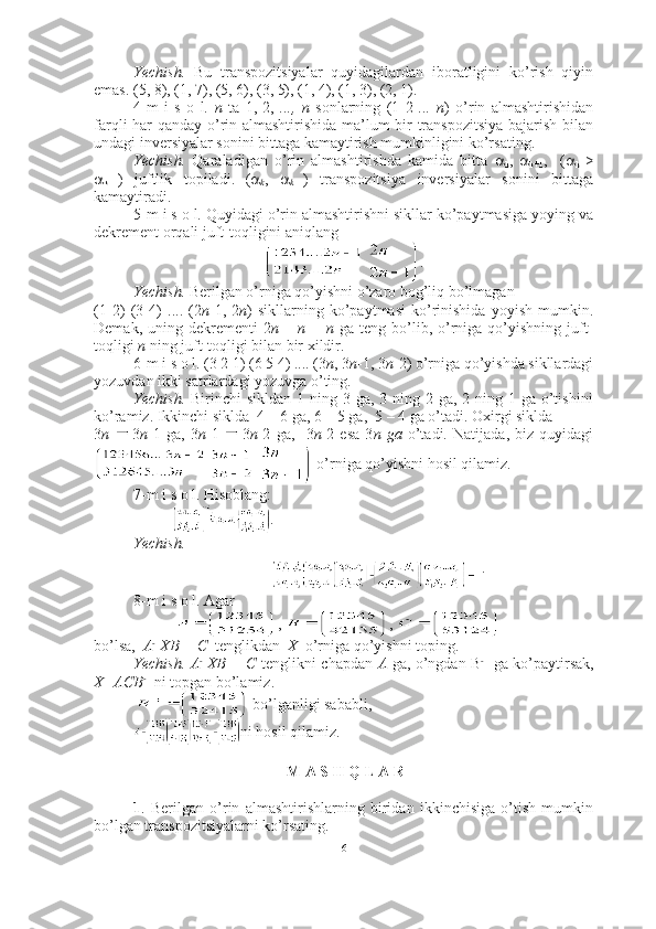 Yechish.   Bu   transpozitsiyalar   quyidagilardan   iboratligini   ko’rish   qiyin
emas. (5, 8), (1, 7), (5, 6), (3, 5), (1, 4), (1, 3), (2, 1). ■
4-m   i   s   o   l.   n   ta   1,   2,   ...,   n   sonlarning   (1   2   ...   n )   o’rin   almashtirishidan
farqli har qanday o’rin almashtirishida ma’lum bir transpozitsiya bajarish bilan
undagi inversiyalar sonini bittaga kamaytirish mumkinligini ko’rsating.
Yechish.   Qaraladigan   o’rin   almashtirishda   kamida   bitta   
k ,   
k+1 ,     ( 
k   >

k+1 )   juftlik   topiladi.
  ( 
k ,   
k +1 )   transpozitsiya   inversiyalar   sonini   bittaga
kamaytiradi.  ■
5-m i s o l. Quyidagi o’rin almashtirishni sikllar ko’paytmasiga yoying va
dekrement orqali juft-toqligini aniqlang 
  .
Yechish.  Berilgan o’rniga qo’yishni o’zaro bog’liq bo’lmagan 
(1   2)   (3   4)   ....   (2 n -1,   2 n )   sikllarning   ko’paytmasi   ko’rinishida   yoyish   mumkin.
Demak,  uning dekrementi  2 n –  n =  n   ga  teng  bo’lib, o’rniga qo’yishning  juft-
toqligi  n  ning juft-toqligi bilan bir xildir.  ■
6-m i s o l.  (3 2 1) (6 5 4) .... (3 n , 3 n -1, 3 n -2)  o’rniga qo’yishda sikllardagi
yozuvdan ikki satrlardagi yozuvga o’ting.
Yechish.   Birinchi  sikldan 1 ning 3 ga, 3 ning 2 ga, 2 ning 1 ga o’tishini
ko’ramiz. Ikkinchi siklda  4 – 6 ga, 6 – 5 ga,  5 – 4 ga o’tadi. Oxirgi siklda
3 n   3 n -1   ga,   3 n -1   3 n -2   ga,     3 n -2   esa   3 n   ga   o’tadi.   Natijada,   biz   quyidagi
      o’rniga qo’yishni hosil qilamiz.  ■
7-m i s o l. Hisoblang:
.
Yechish.
 
  . ■
8-m i s o l. Agar 
,  , 
bo’lsa,   A - 1
XB = C   tenglikdan   X   o’rniga qo’yishni toping.
Yechish. A - 1
XB = C   tenglikni chapdan   A   ga, o’ngdan B - 1
  ga ko’paytirsak,
X=ACB - 1
 ni topgan bo’lamiz.
 bo’lganligi sababli,  
ni hosil qilamiz. ■
 M A S H Q L A R 
1 .   Berilgan   o’rin   almashtirishlarning   biridan   ikkinchisiga   o’tish   mumkin
bo’lgan transpozitsiyalarni ko’rsating. 
6 