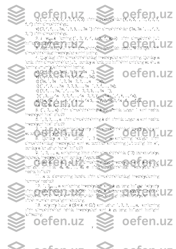 a) (10, 1, 2, 8, 7, 4, 3, 6, 9, 5)  o’rin almashtirishdan (8, 9, 5, 1, 10, 7, 2, 3,
6, 4) o’rin almashtirishga; 
v) (2, 4, 6, ..., 2 n , 1, 3, 5, ..., 2 n -1) o’rin almashtirishdan (2 n , 2 n -1, ..., 4, 3,
2, 1) o’rin almashtirishga.
2 .   i     va     k     larning   (1,   2,   7,   4,   i ,   5,   6,   k ,   9)     o’rin   almashtirish   juft
bo’ladigan qiymatlarini toping.
3 .   Agar   ASQMUI   o’rin   almashtirishni   tartib   deb   qarab,   MUSIQA   o’rin
almashtirishidagi inversiyalar sonini toping.
4 . Quyidagi o’rin almashtirishlardagi inversiyalar sonini toping. Qanday  n
larda o’rin almashtirishlar juft,   qanday   n   larda toq bo’lishini aniqlang va shu   n
larning umumiy ko’rinishini bering.
a) (2, 4, 6, ..., 2 n , 1, 3, 5, ..., 2 n  - 1);
v) (1, 3, 5, ..., 2 n  - 1, 2, 4, 6, ..., 2 n );
c) (2 n , 1, 2 n  - 1, 2, 2 n  - 2, 3, ...,  n  + 1,  n );
d) (1, 4, 7, ..., 3 n  - 2, 2, 5, ..., 3 n  - 1, 3, 6, ..., 3 n );
e) (3, 6, ..., 3 n , 1, 4, ..., 3 n  - 2, 2, 5, ..., 3 n  - 1);
f) (1, 5, ..., 4 n  - 3, 2, 6, ..., 4 n  - 2, 3, 7, ..., 4 n  - 1, 4, 8, ..., 4 n );
g) (4 n , 4 n  - 4, ..., 8, 4, 4 n  - 1, 4 n -5, ..., 7, 3, 4 n -2, 4 n  - 6, ..., 6, 2, 
4 n  - 3, 4 n -7, ..., 5, 1).
5 .   (1,   2,..,   n )   o’rin   almashtirishning   k -chi   o’rnida   turgan   1   soni   nechta
inversiyani hosil qiladi?
6 . 1, 2, 3, ...,   n     o’rin almashtirishning   k -chi o’rnida turgan   n   soni nechta
inversiyani hosil qiladi?
7 . 1, 2, ...,   n   sonlarning ixtiyoriy o’rin almashtirishidagi inversiyalar soni
va tartiblar soni yig’indisini toping.
8 .   Qanday   n   lar     uchun   1,   2   ,   ...,   n   sonlarning   istalgan   o’rin
almashtirishidagi   inversiyalar   soni   va   tartiblar   sonlarining   juft-toqligi   bir   xil,
qanday  n  lar uchun har xil bo’ladi?
9 .   1,   2,   ...,   n ,   sonlarining   biror   o’rin   almashtirishida   (12)   transpozitsiya
bajarsak, inversiyalar soni qanday o’zgaradi?
10 .   a
1 ,   a
2 ,   ...,   a
n- 1 ,   a
n   o’rin   almashtirishdagi   inversiyalar   soni   k   ekanligi
berilgan.   U   holda     a
n ,   a
n- 1 ,   ...,   a
2 ,   a
1   o’rin   almashtirishdagi   inversiyalar   soni
nechta bo’ladi?
11 .   n   ta   elementning   barcha   o’rin   almashtirishlaridagi   inversiyalarning
hammasi nechta?
12 .   1,   2,   ...,   n   sonlarning   inversiyalari   soni   k   ga   teng   bo’lgan   ixtiyoriy
o’rin   almashtirishidan   boshlang’ich   holatiga   k   ta   transpozitsiyalarni   bajarish
natijasida   o’tish   mumkin   bo’lib,   undan   kam   sondagi   transpozitsiyalar   orqali
o’tish mumkin emasligini isbotlang.
13 . Ixtiyoriy butun   k   ( 0   k  	   C
n 2
) soni  uchun 1, 2, 3, ...,   n ,   sonlarning
o’rin   almashtirishlari   ichida   inversiyalari   soni   k   ga   teng   bo’lgani   borligini
ko’rsating.
7 