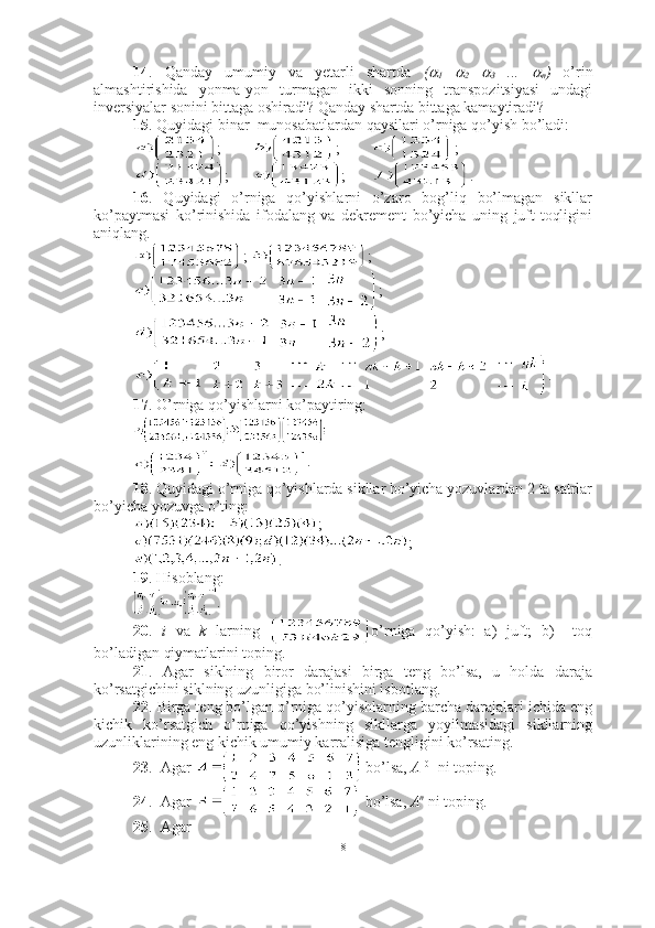 14 .   Qanday   umumiy   va   yetarli   shartda   (
1  	
2  	
3   ...  	
n )   o’rin
almashtirishida   yonma-yon   turmagan   ikki   sonning   transpozitsiyasi   undagi
inversiyalar sonini bittaga oshiradi? Qanday shartda bittaga kamaytiradi?
15 . Quyidagi binar  munosabatlardan qaysilari o’rniga qo’yish bo’ladi:
;  ;  ; 
; ;  .
16 .   Quyidagi   o’rniga   qo’yishlarni   o’zaro   bog’liq   bo’lmagan   sikllar
ko’paytmasi   ko’rinishida   ifodalang   va   dekrement   bo’yicha   uning   juft-toqligini
aniqlang.
;  ; 
      ;
      ;
                    .
17 . O’rniga qo’yishlarni ko’paytiring:
.
18 . Quyidagi o’rniga qo’yishlarda sikllar bo’yicha yozuvlardan 2 ta satrlar
bo’yicha yozuvga o’ting:
    ;
;
.
19 . Hisoblang:
.
20 .   i   va   k   larning   o’rniga   qo’yish:   a)   juft;   b)     toq
bo’ladigan qiymatlarini toping.
21 .   Agar   siklning   biror   darajasi   birga   teng   bo’lsa,   u   holda   daraja
ko’rsatgichini siklning uzunligiga bo’linishini isbotlang.
22 . Birga teng bo’lgan o’rniga qo’yishlarning barcha darajalari ichida eng
kichik   ko’rsatgich   o’rniga   qo’yishning   sikllarga   yoyilmasidagi   sikllarning
uzunliklarining eng kichik umumiy karralisiga tengligini ko’rsating.
23 .  Agar    bo’lsa,  A 101
  ni toping.
24 .  Agar   bo’lsa,  A n
 ni toping.
25 .  Agar
8 