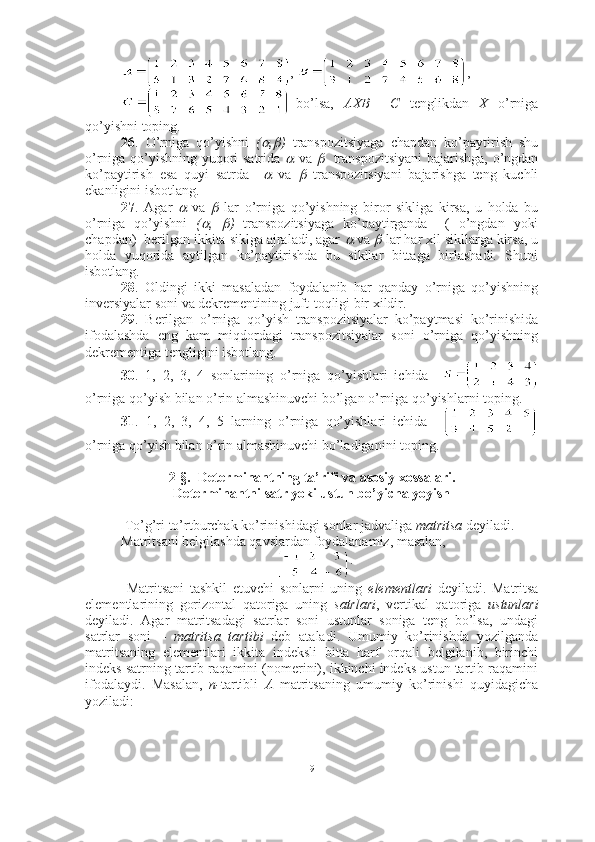 ,  ,
  bo’lsa,     AXB   =   C     tenglikdan     X     o’rniga
qo’yishni toping.
26 .   O’rniga   qo’yishni   ( ,	 )   transpozitsiyaga   chapdan   ko’paytirish   shu
o’rniga qo’yishning yuqori satrida  	
   va  	    transpozitsiyani  bajarishga, o’ngdan
ko’paytirish   esa   quyi   satrda    	
   va  	   transpozitsiyani   bajarishga   teng   kuchli
ekanligini isbotlang.
27 .   Agar  	
   va  	   lar   o’rniga   qo’yishning   biror   sikliga   kirsa,   u   holda   bu
o’rniga   qo’yishni   (	
 ,  	 )   transpozitsiyaga   ko’paytirganda     (   o’ngdan   yoki
chapdan)  berilgan ikkita siklga ajraladi, agar 	
  va 	  lar har xil sikllarga kirsa, u
holda   yuqorida   aytilgan   ko’paytirishda   bu   sikllar   bittaga   birlashadi.   Shuni
isbotlang. 
28 .   Oldingi   ikki   masaladan   foydalanib   har   qanday   o’rniga   qo’yishning
inversiyalar soni va dekrementining juft-toqligi bir xildir. 
29 .   Berilgan   o’rniga   qo’yish   transpozitsiyalar   ko’paytmasi   ko’rinishida
ifodalashda   eng   kam   miqdordagi   transpozitsiyalar   soni   o’rniga   qo’yishning
dekrementiga tengligini isbotlang. 
30 .   1,   2,   3,   4   sonlarining   o’rniga   qo’yishlari   ichida    
o’rniga qo’yish bilan o’rin almashinuvchi bo’lgan o’rniga qo’yishlarni toping.
31 .   1,   2,   3,   4,   5   larning   o’rniga   qo’yishlari   ichida    
o’rniga qo’yish bilan o’rin almashinuvchi bo’ladiganini toping.
2-§.  Determinantning ta’rifi va asosiy xossalari.
Determinantni satr yoki ustun bo’yicha yoyish 
 To’g’ri to’rtburchak ko’rinishidagi sonlar jadvaliga  matritsa  deyiladi.
Matritsani belgilashda qavslardan foydalanamiz, masalan,
.
  Matritsani   tashkil   etuvchi   sonlarni   uning   elementlari   deyiladi.   Matritsa
elementlarining   gorizontal   qatoriga   uning   satrlari ,   vertikal   qatoriga   ustunlari
deyiladi.   Agar   matritsadagi   satrlar   soni   ustunlar   soniga   teng   bo’lsa,   undagi
satrlar   soni   –   matritsa   tartibi   deb   ataladi.   Umumiy   ko’rinishda   yozilganda
matritsaning   elementlari   ikkita   indeksli   bitta   harf   orqali   belgilanib,   birinchi
indeks satrning tartib raqamini (nomerini), ikkinchi indeks ustun tartib raqamini
ifodalaydi.   Masalan,   n- tartibli   A   matritsaning   umumiy   ko’rinishi   quyidagicha
yoziladi:
9 