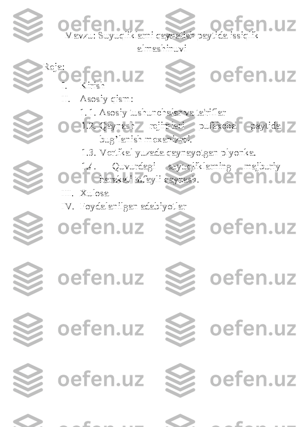 Mavzu: Suyuqliklarni qaynatish paytida issiqlik
almashinuvi
Reja:
I. Kirish
II. Asosiy qism:
1. 1. Asosiy tushunchalar va ta'riflar
1.2. Qaynash   rejimlari   pufakcha   paytida
bug’lanish mexanizmi. 
1.3. Vertikal yuzada qaynayotgan plyonka.
1.4.   Quvurdagi   suyuqliklarning   majburiy
harakati tufayli qaynash.
III. Xulosa
IV. Foydalanilgan adabiyotlar 