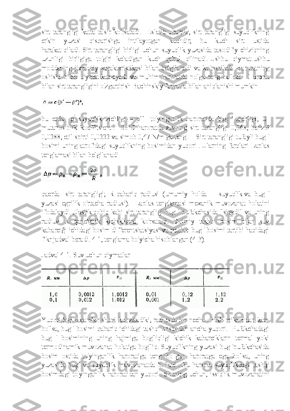 sirt   tarangligi   katta   ta'sir   ko'rsatadi.     Eslatib   o'tamiz,   sirt   tarangligi   suyuqlikning
erkin   yuzasi   qisqarishga   intilayotgan   kuchdir;   bu   kuch   sirt   ustida
harakat   qiladi.   Sirt   tarangligi   birligi   uchun   suyuqlik   yuzasida   tasodifiy   chiziqning
uzunligi   birligiga   to'g'ri   keladigan   kuch   qabul   qilinadi.   Ushbu   qiymat   ushbu
moddaning  jismoniy   xarakteristikasi   bilan  belgilanadi   va   ko'rsatiladi.   Haroratning
oshishi   bilan   qiymat   kamayadi   va   muhim   haroratda   nolga   teng   bo'ladi.     Harorat
bilan sirt tarangligini o'zgartirish Bachinskiy formula bilan aniqlanishi mumkin
bu   erda   –ρ  ʹ
suyuqlik   zichligi —   ρ -   to'yinganlik   haroratida   bug   '   zichligi;   C-	ʹʹ
mutanosiblik   koeffitsienti.     20°C   haroratda   suvning   sirt   tarangligi   0,068,   benzol
0,0288, etil spirti 0,0222 va   simob   0,47 N/m ga teng.    Sirt tarangligi tufayli bug '
bosimi   uning   atrofidagi   suyuqlikning   bosimidan   yuqori   .   Ularning   farqlari   Laplas
tenglamasi bilan belgilanadi
qaerda   -   sirt   tarangligi ;   R-qabariq   radiusi   (umumiy   holda   —   suyuqlik   va   bug   '
yuzasi   egrilik   o'rtacha   radiusi ).     Laplas   tenglamasi   mexanik   muvozanat   holatini
ifodalaydi.   Elastik   qobiq   kabi   sirt   tarangligi   bug   '   pufakchasida   "siqadi"   va   uning
radiusi   R   qanchalik   kichikligini   ko'rsatadi.   Doimiy   tashqi   bosim   bilan   suv
kabarcığı ichidagi bosim differentsiatsiyasi va mutlaq bug ' bosimi tartibi haqidagi
fikr   jadval beradi.   4-1, tenglama bo'yicha hisoblangan (4-3).
Jadval 4-1.   Suv uchun qiymatlar
Yuqoridagi raqamlar shuni ko'rsatadiki, radiusda bir necha o'nlab mikrondan kam
bo'lsa, bug ' bosimi qabariq ichidagi tashqi bosimdan ancha yuqori.  Pufakchadagi
bug   '   bosimining   uning   hajmiga   bog'liqligi   kichik   kabarcıkların   termal   yoki
termodinamik muvozanat holatiga bog'liq.   Suyuqlikning yuzasi  bug 'pufakchasida
bosim   ostida   to'yinganlik   haroratiga   teng   bo'lgan   haroratga   ega   bo'lsa,   uning
yuzasida   bug'   va   suyuqlik   muvozanatda   bo'ladi   .   Bu   harorat   suyuqlikdagi   tashqi
bosimdagi   to'yinganlik   haroratidan   yuqori   .   Shuning   uchun ,   issiqlik   muvozanatini 