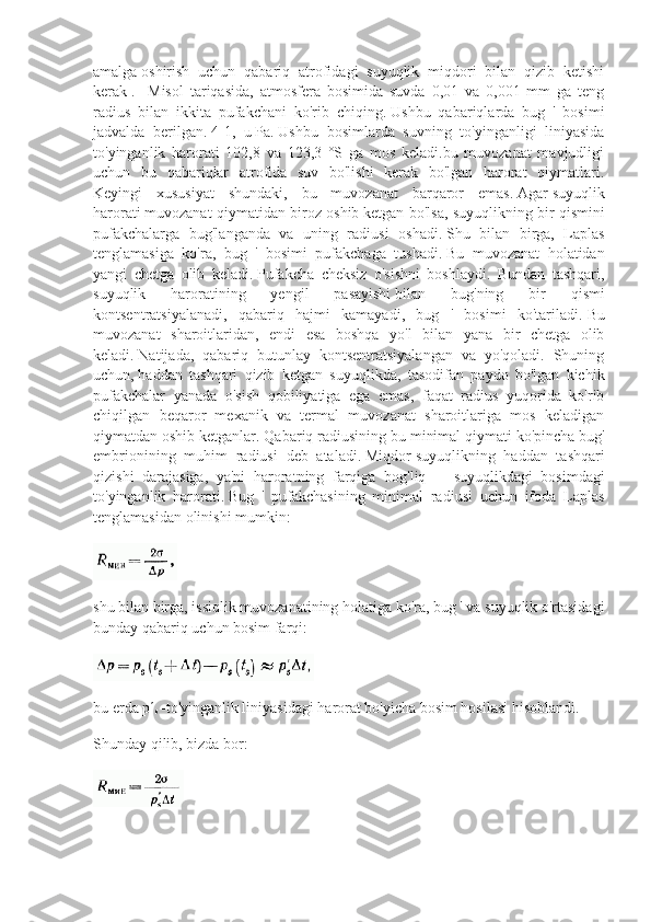 amalga   oshirish   uchun   qabariq   atrofidagi   suyuqlik   miqdori   bilan   qizib   ketishi
kerak   .     Misol   tariqasida,   atmosfera   bosimida   suvda   0,01   va   0,001   mm   ga   teng
radius   bilan   ikkita   pufakchani   ko'rib   chiqing.   Ushbu   qabariqlarda   bug   '   bosimi
jadvalda   berilgan.   4-1,   u   Pa.   Ushbu   bosimlarda   suvning   to'yinganligi   liniyasida
to'yinganlik   harorati   102,8   va   123,3   °S   ga   mos   keladi.bu   muvozanat   mavjudligi
uchun   bu   qabariqlar   atrofida   suv   bo'lishi   kerak   bo'lgan   harorat   qiymatlari.
Keyingi   xususiyat   shundaki,   bu   muvozanat   barqaror   emas.   Agar   suyuqlik
harorati   muvozanat qiymatidan biroz oshib   ketgan bo'lsa, suyuqlikning bir qismini
pufakchalarga   bug'langanda   va   uning   radiusi   oshadi.   Shu   bilan   birga,   Laplas
tenglamasiga   ko'ra,   bug   '   bosimi   pufakchaga   tushadi.   Bu   muvozanat   holatidan
yangi   chetga   olib   keladi.   Pufakcha   cheksiz   o'sishni   boshlaydi.   Bundan   tashqari,
suyuqlik   haroratining   yengil   pasayishi   bilan   bug'ning   bir   qismi
kontsentratsiyalanadi,   qabariq   hajmi   kamayadi,   bug   '   bosimi   ko'tariladi.   Bu
muvozanat   sharoitlaridan,   endi   esa   boshqa   yo'l   bilan   yana   bir   chetga   olib
keladi.   Natijada,   qabariq   butunlay   kontsentratsiyalangan   va   yo'qoladi.   Shuning
uchun,   haddan   tashqari   qizib   ketgan   suyuqlikda ,   tasodifan   paydo   bo'lgan   kichik
pufakchalar   yanada   o'sish   qobiliyatiga   ega   emas,   faqat   radius   yuqorida   ko'rib
chiqilgan   beqaror   mexanik   va   termal   muvozanat   sharoitlariga   mos   keladigan
qiymatdan oshib ketganlar.   Qabariq radiusining bu minimal qiymati   ko'pincha bug'
embrionining   muhim   radiusi   deb   ataladi.   Miqdor   suyuqlikning   haddan   tashqari
qizishi   darajasiga ,   ya'ni   haroratning   farqiga   bog'liq   —   suyuqlikdagi   bosimdagi
to'yinganlik   harorati.   Bug   '   pufakchasining   minimal   radiusi   uchun   ifoda   Laplas
tenglamasidan olinishi mumkin:
shu bilan birga, issiqlik muvozanatining holatiga ko'ra, bug ' va suyuqlik o'rtasidagi
bunday qabariq uchun bosim farqi:
bu erda pʹ
s  -to'yinganlik liniyasidagi harorat bo'yicha bosim hosilasi hisoblandi.
Shunday qilib, bizda bor: 