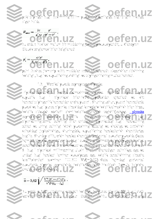 yoki   to'yingan   bug   '   bosimining   bo'lim   yuzasining   egriligiga   bog'liqligini   hisobga
olgan holda
bu   erda   p   hosilasi   ma'lum   bir   moddaning   jismoniy   xususiyatidir,   u   Klapeyron   —
Clausis tenglamasi bilan belgilanadi
ya'ni   .boshqa   jismoniy   sobit   moddalar   orqali   ifodalanadi:   o'zgarishlar   o'tishining
issiqligi   , bug   ' va   suyuqlikning zichligi     va to'yinganlikning mutlaq harorati.
1.3. Vertikal   yuzada   qaynayotgan   plyonka
  Plyonka   qaynatishda   issiqlik   almashinuvi .   plyonka   rejimida   qaynab   turgan
suyuqlik   bug   '   plyonkasi   bilan   isitish   yuzasidan   ajratiladi   va   sirt
harorati   to ' yinganlik   haroratidan   ancha   yuqori   .   Shuning uchun, yuqori haroratlarda
yuzasi va bug ' yupqa plyonka o'rtasidagi konvektiv issiqlik almashish bilan birga,
issiqlik   o'tkazish   sezilarli   qismi   issiqlik   nurlanish   tegishli (qarang.     plyonka
qaynatishda   konvektiv   issiqlik   almashinuvining   intensivligi   bug'
plyonkaining   termal   qarshiligi   bilan   aniqlanadi.   plyonkadagi   bug   '   harakatining
tabiati   va   uning   qalinligi   isitish   yuzasining   kattaligi   va   shakliga   va   tortishish
sohasidagi   joylashishiga,   shuningdek,   suyuqlikning   harakatlanish   sharoitlariga
bog'liq.   Shunday qilib, erkin harakat sharoitida gorizontal quvurlar yuzasida (katta
hajmda)  plyonka  qaynatilganda,  bug '  quvurning  perimetri  bo'ylab  yuqori  hosilga
qarab harakat qiladi va to'planish vaqti-vaqti bilan pufakchalar shaklida chiqariladi.
S-   bug   '   plyonkasi   millimetrning   ulushi   bilan   o'lchanadigan   qalinlikga   ega   va
undagi   bug'   harakati   laminar   xususiyatga   ega.   Issiqlik   tarqalishining   o'rtacha
koeffitsientlari   taxminan   100-300   Vt/(m2•°C).   Katta   hajmdagi   gorizontal
quvurlarda   plyonka   qaynatishda   issiqlik   uzatishni   hisoblash   formula   bo'yicha
amalga oshirilishi kerak
Bu   y erda   α-fazali   o'tishning   samarali   issiqligi,   bu   yupqa   plyonkadagi   bug   '   qizib
ketishini   hisobga   oladi;   D-quvur   diametri.   Ushbu   formuladagi   jismoniy 