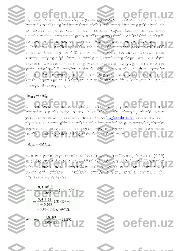 Tajribalar   shuni   ko'rsatadiki,   plyonka   qaynashining   to'xtashi   isitish   sirtining
harorati   suyuqlikning haddan tashqari qizib ketish haroratidan teng yoki odatda bir
oz   pastroq   bo'lganda   sodir   bo'ladi   .   Ikkinchisi   suyuq   fazaning   termodinamik
jihatdan mutlaqo beqaror bo'lgan suyuqlikning maksimal qizib ketishini aniqlaydi;
o'z-o'zidan ajralib chiqadi va bug'lanadi.     A sarlarda eksperimentning turli usullarini
qo'llash orqali suyuqlikning haddan tashqari qizishi haroratining qiymatlari batafsil
o'rganildi.   Shakl   bo'yicha.   4-21   qaramligini   ko'rsatadi     suv   uchun   .   Ushbu   rasmda
suvning   to'yinganligi   ham   ko'rsatilgan.   Qaramlikning   o'ziga   xos   xususiyati
shundaki,   u   moddaning   holatining   muhim   nuqtasida   tugaydigan   tekis   chiziqqa
yaqin.   Jadvalda.   4-3   atmosfera   bosimida     bir   qator   suyuqliklar   uchun   qiymatlar
berilgan.   Plyonka   qaynashi   harorat   bosimi   teng   yoki   odatda   haddan   tashqari   qizib
ketish   chegarasiga   mos   keladigan   harorat   bosimidan   biroz   kichikroq   bo ' lganda
to ' xtaydi   .Shunday qilib,
C   koeffitsienti   odatda   0,8-1,0   oralig'ida   joylashgan.   Yuqori   sirt
haroratida     suyuqlik   isitish   yuzasi   bilan   aloqa   qila   olmaydi,   chunki   sirtga
yaqinlashganda uning spontan parchalanishi va   bug'lanishi sodir   bo'ladi.   Bu, bug '
plyonkasi ko'pincha gidrodinamik jihatdan beqaror bo'lishiga qaramasdan, plyonka
qaynashining   mavjudligini   aniqlaydi.   Plyonka   qaynash   rejimini   to'xtatganda
issiqlik oqimining keskin zichligi   nisbatdan topish mumkin
bu   erda-plyonka   qaynash   rejimida   issiqlik   uzatish   koeffitsienti,   formulalar   (4-13)
va   (4-14)   tomonidan   belgilanadi.   Misol   4-1.   Issiqlik   yukida   10   va   100   bosimlari
uchun   suvning   qabariq   qaynashida   issiqlik   uzatish   va   harorat   bosimlarining
qizg'inligini   aniqlang   .   Hisoblash   formula   bo'yicha   amalga   oshiriladi   (4-
11).   Bosim   ostida bar bor: 