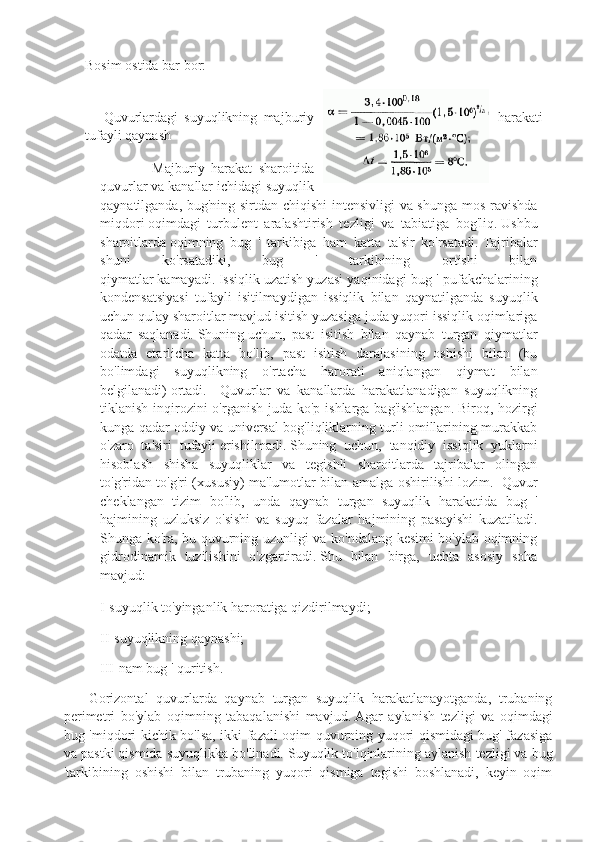 Bosim   ostida bar bor:
      Quvurlardagi   suyuqlikning   majburiy harakati
tufayli qaynash
                Majburiy   harakat   sharoitida
quvurlar va kanallar ichidagi suyuqlik
qaynatilganda, bug'ning sirtdan chiqishi intensivligi va shunga mos ravishda
miqdori   oqimdagi   turbulent   aralashtirish   tezligi   va   tabiatiga   bog'liq.   Ushbu
sharoitlarda   oqimning   bug   '   tarkibiga   ham   katta   ta'sir   ko'rsatadi.   Tajribalar
shuni   ko'rsatadiki,   bug   '   tarkibining   ortishi   bilan
qiymatlar   kamayadi.   Issiqlik   uzatish yuzasi yaqinidagi bug ' pufakchalarining
kondensatsiyasi   tufayli   isitilmaydigan   issiqlik   bilan   qaynatilganda   suyuqlik
uchun qulay sharoitlar mavjud   isitish yuzasiga juda yuqori issiqlik oqimlariga
qadar   saqlanadi.   Shuning   uchun,   past   isitish   bilan   qaynab   turgan   qiymatlar
odatda   etarlicha   katta   bo'lib,   past   isitish   darajasining   oshishi   bilan   (bu
bo'limdagi   suyuqlikning   o'rtacha   harorati   aniqlangan   qiymat   bilan
belgilanadi)   ortadi.     Quvurlar   va   kanallarda   harakatlanadigan   suyuqlikning
tiklanish inqirozini  o'rganish juda ko'p ishlarga bag'ishlangan.   Biroq, hozirgi
kunga qadar oddiy va universal bog'liqliklarning turli omillarining murakkab
o'zaro   ta'siri   tufayli   erishilmadi.   Shuning   uchun,   tanqidiy   issiqlik   yuklarni
hisoblash   shisha   suyuqliklar   va   tegishli   sharoitlarda   tajribalar   olingan
to'g'ridan-to'g'ri (xususiy) ma'lumotlar bilan amalga oshirilishi lozim.     Quvur
cheklangan   tizim   bo'lib,   unda   qaynab   turgan   suyuqlik   harakatida   bug   '
hajmining   uzluksiz   o'sishi   va   suyuq   fazalar   hajmining   pasayishi   kuzatiladi.
Shunga ko'ra, bu quvurning uzunligi va ko'ndalang kesimi bo'ylab oqimning
gidrodinamik   tuzilishini   o'zgartiradi.   Shu   bilan   birga,   uchta   asosiy   soha
mavjud:
I-suyuqlik to'yinganlik haroratiga qizdirilmaydi;
II-suyuqlikning qaynashi;
III-nam bug ' quritish.
  Gorizontal   quvurlarda   qaynab   turgan   suyuqlik   harakatlanayotganda,   trubaning
perimetri   bo'ylab   oqimning   tabaqalanishi   mavjud.   Agar   aylanish   tezligi   va   oqimdagi
bug 'miqdori kichik bo'lsa, ikki fazali oqim quvurning yuqori qismidagi bug' fazasiga
va pastki qismida suyuqlikka bo'linadi.   Suyuqlik to'lqinlarining aylanish tezligi va bug
'tarkibining   oshishi   bilan   trubaning   yuqori   qismiga   tegishi   boshlanadi,   keyin   oqim 