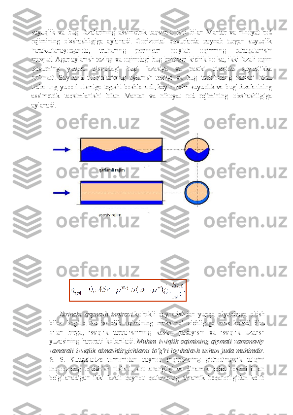 suyuqlik   va   bug'   fazalarining   assimetrik   taqsimlanishi   bilan   Mantar   va   nihoyat   rod
rejimining   o'xshashligiga   aylanadi.   Gorizontal   quvurlarda   qaynab   turgan   suyuqlik
harakatlanayotganda,   trubaning   perimetri   bo'ylab   oqimning   tabaqalanishi
mavjud.   Agar aylanish tezligi va oqimdagi bug 'miqdori kichik bo'lsa, ikki fazali oqim
quvurning   yuqori   qismidagi   bug'   fazasiga   va   pastki   qismida   suyuqlikka
bo'linadi.   Suyuqlik   to'lqinlarining   aylanish   tezligi   va   bug   'tarkibining   oshishi   bilan
trubaning yuqori qismiga tegishi boshlanadi, keyin oqim suyuqlik va bug' fazalarining
assimetrik   taqsimlanishi   bilan   Mantar   va   nihoyat   rod   rejimining   o'xshashligiga
aylanadi.
 
 
 
            
Birinchi   qaynash   inqirozi   ko ' pikli   qaynatishdan   yupqa   plyonkaga   o ' tish
bilan   bog ' liq .   Bu   issiqlik   oqimining   maksimal   zichligiga   mos   keladi.   Shu
bilan   birga,   issiqlik   tarqalishining   keskin   pasayishi   va   issiqlik   uzatish
yuzasining   harorati   ko'tariladi.   Muhim   issiqlik   oqimining   qiymati   zamonaviy
samarali  issiqlik   almashtirgichlarni  to'g'ri   loyihalash  uchun  juda  muhimdir .
S.   S.   Kutateladze   tomonidan   qaynoq   inqirozining   gidrodinamik   talqini
inqirozning   tortishish   nisbati,   sirt   tarangligi   va   dinamik   oqim   bosimi   bilan
belgilanadigan   ikki   fazali   qaynoq   qatlamning   dinamik   beqarorligidan   kelib 