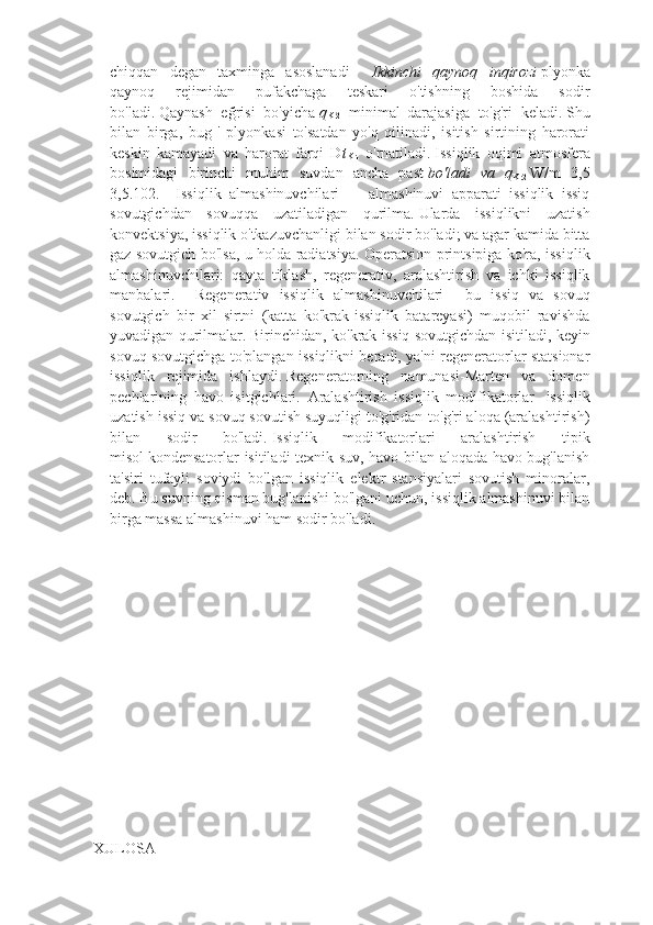 chiqqan   degan   taxminga   asoslanadi     Ikkinchi   qaynoq   inqirozi   plyonka
qaynoq   rejimidan   pufakchaga   teskari   o'tishning   boshida   sodir
bo'ladi.   Qaynash   eğrisi   bo'yicha   q
Kr2   minimal
  darajasiga   to'g'ri   keladi.   Shu
bilan   birga,   bug   '   plyonkasi   to'satdan   yo'q   qilinadi,   isitish   sirtining   harorati
keskin   kamayadi   va   harorat   farqi   D t
Kr1   o'rnatiladi.   Issiqlik   oqimi   atmosfera
bosimidagi   birinchi   muhim   suvdan   ancha   past   bo'ladi   va   q
Kr2   W/m   3,5
3,5.102.     Issiqlik   almashinuvchilari     -   almashinuvi   apparati   issiqlik   issiq
sovutgichdan   sovuqqa   uzatiladigan   qurilma.   Ularda   issiqlikni   uzatish
konvektsiya, issiqlik o'tkazuvchanligi bilan sodir bo'ladi; va agar kamida bitta
gaz sovutgich bo'lsa, u holda radiatsiya. Operatsion printsipiga ko'ra, issiqlik
almashinuvchilari:   qayta   tiklash,   regenerativ,   aralashtirish   va   ichki   issiqlik
manbalari.     Regenerativ   issiqlik   almashinuvchilari   –   bu   issiq   va   sovuq
sovutgich   bir   xil   sirtni   (katta   ko'krak-issiqlik   batareyasi)   muqobil   ravishda
yuvadigan qurilmalar.   Birinchidan, ko'krak issiq sovutgichdan isitiladi, keyin
sovuq sovutgichga to'plangan issiqlikni beradi, ya'ni regeneratorlar statsionar
issiqlik   rejimida   ishlaydi.   Regeneratorning   namunasi-Marten   va   domen
pechlarining   havo   isitgichlari.   Aralashtirish   issiqlik   modifikatorlar     issiqlik
uzatish issiq va sovuq sovutish suyuqligi to'g'ridan-to'g'ri aloqa (aralashtirish)
bilan   sodir   bo'ladi.   Issiqlik   modifikatorlari   aralashtirish   tipik
misol   kondensatorlar isitiladi texnik suv, havo bilan aloqada havo-bug'lanish
ta'siri   tufayli   soviydi   bo'lgan   issiqlik   elektr   stansiyalari   sovutish   minoralar,
deb.   Bu suvning qisman bug'lanishi bo'lgani uchun, issiqlik almashinuvi bilan
birga massa almashinuvi ham sodir bo'ladi.
 
 
                                       
XULOSA 