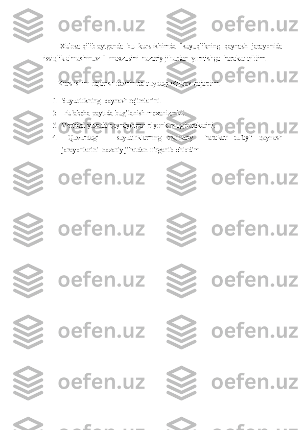          Xulosa qilib aytganda  bu  kurs ishimda  "suyuqlikning  qaynash  jarayonida
issiqlik almashinuvi "  mavzusini  nazariy jihatdan  yoritishga  harakat qildim.
Kurs ishini bajarish davomida quydagi ishlarni bajardim:
1. Suyuqlikning   qaynash rejimlarini.
2.  Pufakcha paytida bug’lanish mexanizmini. 
3. Vertikal yuzada qaynayotgan plyonkaning harakatini. 
4.   Quvurdagi       suyuqliklarning   majburiy     harakati   tufayli   qaynash
jarayonlarini  nazariy jihatdan o’rganib chiqdim.
  