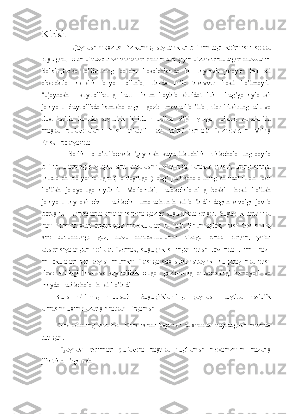 Kirish
                    Qaynash   mavzusi   fizikaning   suyuqliklar   bo’limidagi   ko’rinishi   sodda
tuyulgan, lekin o’quvchi va talabalar tomonidan qiyin o’zlashtiriladigan mavzudir.
Sababi,fizika   ta limining   barcha   bosqichlarida   bu   qaynash   jarayon   har   xil‟
akspektlar   asosida   bayon   qilinib,   ularda   to’la   tasavvur   hosil   bo’lmaydi.
“Qaynash   -   suyuqlikning   butun   hajm   boylab   shiddat   bilan   bug’ga   aylanish
jarayoni. Suyuqlikda hamisha erigan gazlar mavjud bo’lib , ular idishning tubi va
devorlarida   hamda   suyuqlik   ichida   muallaq   siljib   yurgan   chang   zarralarida
mayda   pufakchalarni   hosil   qiladi”   -deb   ta’rif   beriladi   O’zbekiston   Milliy
Ensklopediyasida.
              Soddaroq ta’rif bersak: Qaynash- suyuqlik ichida pufakchalarning paydo
bo’lib,   ularning   suyuqlik   sirti   kattalashib,   yuqoriga   harakat   qilishi,   uning   sirtiga
qalqib chiqib yoriladigan (portlaydigan) bug’ pufakchalarining shiddat  bilan hosil
bo’lish   jarayoniga   aytiladi.   Modomiki,   pufakchalarning   keskin   hosil   bo’lish
jarayoni   qaynash   ekan,   pufakcha   nima   uchun   hosil   bo’ladi?   degan   savolga   javob
beraylik.   Tajribalarda   aniqlanishicha   gazlar   suyuqlikda   eriydi.   Suyuqlik   tarkibida
ham   hamma   vaqt   erigan   gaz   molekulalari   bo’ladi.   Shuningdek,   idish   devorining
sirt   qatlamidagi   gaz,   havo   molekullalarini   o’ziga   tortib   turgan,   ya’ni
adsorbsiyalangan   bo’ladi.   Demak,   suyuqlik   solingan   idish   devorida   doimo   havo
molekulalari   bor   deyish   mumkin.   Idishga   suv   solib   isitaylik.   Bu   jarayonda   idish
devorlaridagi   havo   va   suyuqlikda   erigan   gazlarning   eruvchanligi   kamayadi   va
mayda pufakchalar hosil bo’ladi.
Kurs   ishining   maqsadi:   Suyuqliklarning   qaynash   paytida   issiqlik
almashinuvini nazariy jihatdan o’rganish .
Kurs   ishining   vazifasi:   Kurs   ishini   bajarish   davomida   quyidagilar   nazarda
tutilgan.
1.Qaynash   rejimlari   pufakcha   paytida   bug’lanish   mexanizmini   nazariy
jihatdan o’rganish.   