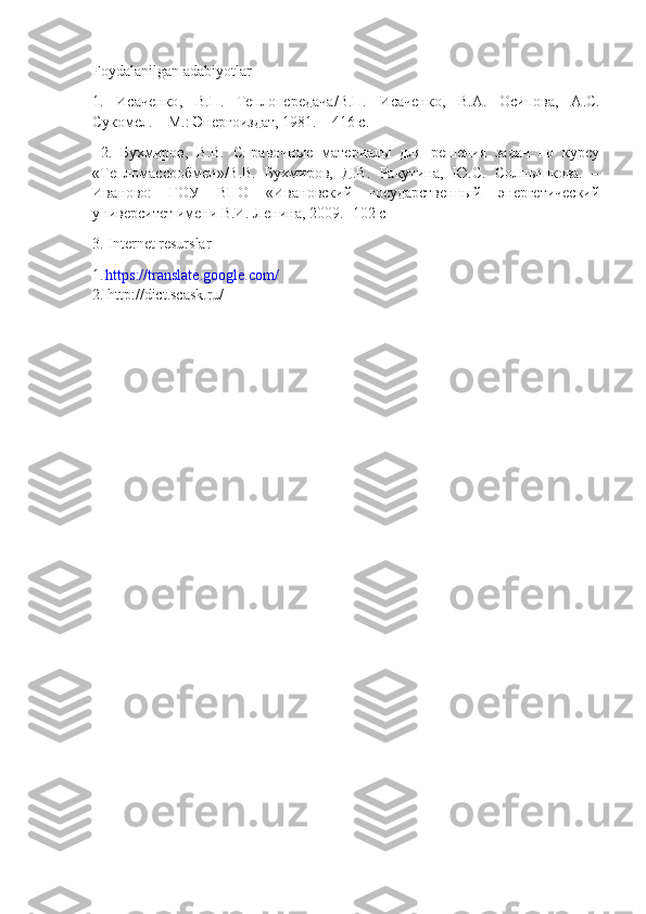 Foydalanilgan adabiyotlar
1.   Исаченко ,   В . П .   Теплопередача / В . П .   Исаченко ,   В . А .   Осипова ,   А . С .
Сукомел . –  М .:  Энергоиздат , 1981. – 416  с .
  2.   Бухмиров,   В.В.   Справочные   материалы   для   решения   задач   по   курсу
«Тепломассообмен»/В.В.   Бухмиров,   Д.В.   Ракутина,   Ю.С.   Солнышкова.   –
Иваново:   ГОУ   ВПО   «Ивановский   государственный   энергетический
университет имени В.И. Ленина, 2009.-  102  с
3. Internet resurslar
1 .  https://translate.google.com/
2. http://dict.scask.ru/ 