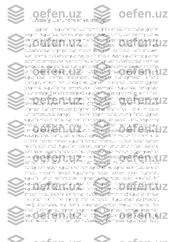 1. Asosiy tushunchalar va ta'riflar
Qaynash   — suyuqlikning butun hajm bo yicha shiddat bilan bug ga aylanishʻ ʻ
jarayoni.   Suyuqlikda  hamisha   erigan   gazlar   mavjud   bo lib,   ular   idishning   tubi   va	
ʻ
devorlarida hamda suyuqlik ichida muallaq siljib yurgan chang zarralarida mayda
mayda   pufakchalarni   hosil   qiladi.   Temperatura   ko tarila   borgan   sari	
ʻ
pufakchalardagi   to yingan   bug   miqdori   va   bosimi   orta   boradi.   Itarib   chiquvchi	
ʻ ʻ
kuch   ta sirida   pufakchalar   yuqoriga   qalqib   chiqadi.   Agar   suyuqlikning   yuqorigi	
ʼ
qatlamlari temperaturasi pastroq bo lsa, ko tarilayotgan pufakchalardagi bosim tez	
ʻ ʻ
kamayadi va shunchalik tez puchqayib qoladi. Pufakchalarning devorlari bir-biriga
urilib   o ziga   xos   shovqin   chiqaradi.   Pufakchalar   ichidagi   to yingan   bug   bosimi	
ʻ ʻ ʻ
suyuqlikdagi   bosimga   tenglashgach,   pufakchalar   puchqaymasdan   ko tarila	
ʻ
boshlaydi,   shovqin   ham   to xtaydi   va   Qaynash     boshlanadi.   Barqaror   Qaynash	
ʻ
jarayonida   suyuqlikning   temperaturasi   o zgarmaydi.   Suyuqlikka   berilayotgan	
ʻ
butun   energiya   (issikdik   energiyasi)   suyuqlikni   bug ga   aylantirishga   sarf   bo ladi.	
ʻ ʻ
O zgarmas   bosim   ostidagi   suyuqlikning   Qaynash   jarayoni   yuz   beradigan	
ʻ
temperatura   qaynash   temperaturasi   (G)   deb   ataladi.   Qaynash   temperaturasi
to yingan   bug   temperaturasi   (to yinish   trasi)   ga   teng   bo ladi.   Har   xil   moddalar
ʻ ʻ ʻ ʻ
turli temperaturada qaynaydi.    Tiklanish jarayoni haqida umumiy fikrlar.   Qaynash
suyuqlik  miqdori  ichida   bug'  hosil  qilish  jarayoni  deb  ataladi.   Ushbu  jarayonning
shartlari   o'ziga   xos   va   murakkab.Bu   haddan   tashqari   issiqlik,   tajribalar   suyuq
jismoniy   xususiyatlari,   uning   pokligi,   bosim,   shuningdek,   chegara   qattiq   yuzalar
xususiyatlariga   bog'liq,   deb   ko'rsatadi.qaynoq   har   doim   ma'lum   bir   bosim   R.   da
to'ldirish   harorati   nisbatan   suyuqlik   harorati   ortiqcha,   t.   E.,   ba'zi   haddan   tashqari
issiqlik   talab   qiladi.   Suyuqlikni   tozalash,   qaynash   uchun   zarur   bo'lgan   dastlabki
qizib   ketish   qanchalik   baland   bo'lsa.   Erigan   gazlardan   mahrum   bo'lgan   yaxshilab
tozalangan   suyuqliklar   normal   bosim   ostida   o'nlab   daraja   qaynatilmasdan   haddan
tashqari   qizib   ketishi   mumkin   bo'lgan   tajribalar   ma'lum.   Biroq,   oxir-oqibat,
bunday   qizib ketgan suyuqlik   hali ham qaynatiladi va   qaynab   ketish juda tez sodir
bo'ladi,   portlashni   eslatadi.   Suyuqlikning   haddan   tashqari   qizishi   bug'lanish,
suyuqlik   uchun   sarflanadi   tez   to'yinganlik   haroratiga   qadar   sovutiladi.   Sof
suyuqlikni   qaynatish   uchun   zarur   bo'lgan   yuqori   boshlang'ich   qizib   ketish
suyuqlikdagi   molekulalarning   o'zaro   jalb   qilishning   muhim   energiyasidan   kelib
chiqqan holda, dastlabki kichik bug ' pufakchalari (embrionlar) suyuqligi ichidagi
o'z-o'zidan   hosil   bo'lish   qiyinligi   bilan   izohlanadi.     Suyuq   erigan   gaz   (masalan,
havo),   shuningdek,   eng   kichik   to'xtatilgan   zarralar   mavjud   bo'lganda   farq
qiladi.   Qizdirilganda,   qaynash   jarayoni   suyuqlik   to'yingan   haroratga   yetganidan
deyarli   darhol   boshlanadi.   Shu   bilan   birga ,   qaynatish   tinchdir.   Bunday   holda,
isitish   vaqtida   hosil   bo'lgan   gaz   pufakchalari,   shuningdek   suyuqlikdagi   qattiq 