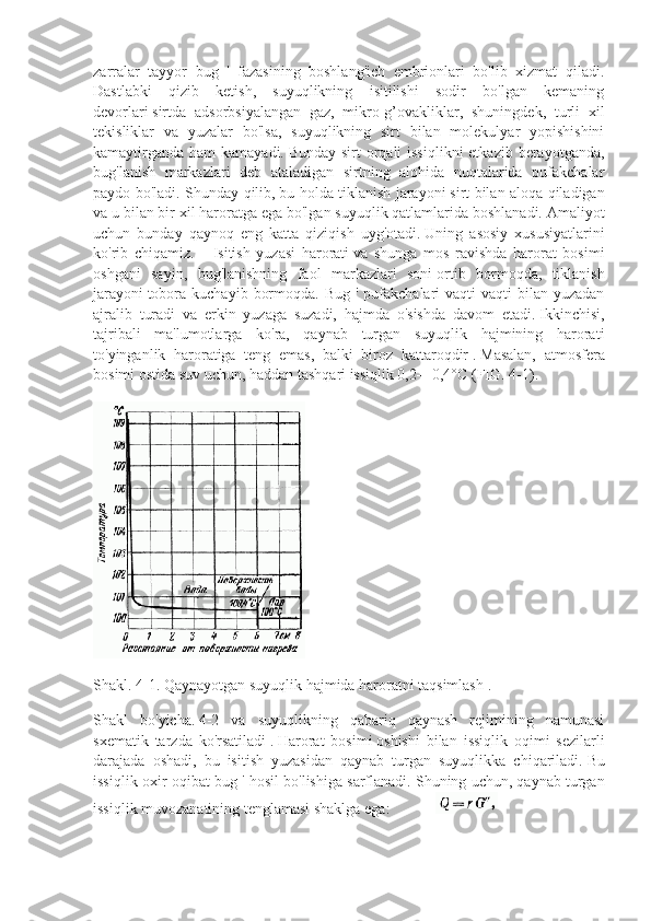 zarralar   tayyor   bug   '   fazasining   boshlang'ich   embrionlari   bo'lib   xizmat   qiladi.
Dastlabki   qizib   ketish,   suyuqlikning   isitilishi   sodir   bo'lgan   kemaning
devorlari   sirtda   adsorbsiyalangan   gaz,   mikro-g’ovakliklar,   shuningdek,   turli   xil
tekisliklar   va   yuzalar   bo'lsa,   suyuqlikning   sirt   bilan   molekulyar   yopishishini
kamaytirganda ham  kamayadi.   Bunday sirt orqali issiqlikni  etkazib berayotganda,
bug'lanish   markazlari   deb   ataladigan   sirtning   alohida   nuqtalarida   pufakchalar
paydo bo'ladi. Shunday qilib,   bu holda tiklanish jarayoni   sirt bilan aloqa qiladigan
va u bilan bir xil haroratga ega bo'lgan suyuqlik qatlamlarida boshlanadi.   Amaliyot
uchun   bunday   qaynoq   eng   katta   qiziqish   uyg'otadi.   Uning   asosiy   xususiyatlarini
ko'rib   chiqamiz.       Isitish   yuzasi   harorati   va   shunga   mos   ravishda   harorat   bosimi
oshgani   sayin,   bug'lanishning   faol   markazlari   soni   ortib   bormoqda,   tiklanish
jarayoni   tobora  kuchayib  bormoqda.  Bug  '  pufakchalari   vaqti-vaqti   bilan yuzadan
ajralib   turadi   va   erkin   yuzaga   suzadi,   hajmda   o'sishda   davom   etadi.   Ikkinchisi,
tajribali   ma'lumotlarga   ko'ra,   qaynab   turgan   suyuqlik   hajmining   harorati
to'yinganlik   haroratiga   teng   emas,   balki   biroz   kattaroqdir   .   Masalan,   atmosfera
bosimi ostida suv uchun, haddan tashqari issiqlik 0,2—0,4°C (FIG.   4-1).
Shakl.   4-1.   Qaynayotgan suyuqlik hajmida haroratni taqsimlash   .
Shakl   bo'yicha.   4-2   va   suyuqlikning   qabariq   qaynash   rejimining   namunasi
sxematik   tarzda   ko'rsatiladi   .   Harorat   bosimi   oshishi   bilan   issiqlik   oqimi   sezilarli
darajada   oshadi,   bu   isitish   yuzasidan   qaynab   turgan   suyuqlikka   chiqariladi.   Bu
issiqlik oxir-oqibat bug ' hosil bo'lishiga sarflanadi.   Shuning uchun, qaynab turgan
issiqlik muvozanatining tenglamasi shaklga ega:               