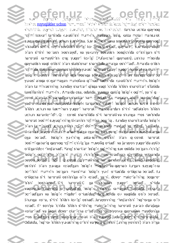   suvni   qaynatish   jarayoniga   ishora   qiladi.   Xuddi   shu   belgi,   q   ning
boshqa   suyuqliklar uchun   ham, metall isitish sirtlarida katta hajmdagi erkin harakat
sharoitida   qaynab   turgan:   quvurlar,   plitalar   va   boshqalar.   Barcha   uchta   qaynoq
rejimi   teskari   tartibda   kuzatilishi   mumkin,   masalan,   issiq,   katta   metall   mahsulot
suvga  qattiqlashishi  uchun  tushirilsa.   Suv  birinchi  tana  sovutish  (plyonka   qaynoq)
nisbatan   sekin ,  keyin   sovutish   tezligi   tez   (o'tish)   o'sadi,   qaynab   ,    suv  vaqti-vaqti
bilan   sirtini   ho'llash   boshlaydi,   va   yakuniy   sovutish   bosqichida   erishilgan   sirt
harorati   kamaytirish   eng   yuqori   tezligi   (Pufakchali   qaynash).   Ushbu   misolda
qaynatish   vaqt   o'tishi   bilan   statsionar   sharoitda   amalga   oshiriladi.   Amalda   o'tish
rejimida statsionar qaynash isitish yuzasi harorati tufayli yuqori harorat va muhim
issiqlik   uzatish   intensivligi   ega   boshqa   sovutish   suyuqligi   bilan   tashqaridan   bu
yuzasi   aloqa   o'zgarmagan   muhofaza   qilinadi   tadbirda   kuzatilishi   mumkin.   Issiqlik
bilan   ta'minlashning   bunday   shartlari   qisqa   vaqt   ichida   isitish   sharoitlari   sifatida
tavsiflanishi  mumkin   .  Amalda  esa, odatda,  yuzaga  qattiq   issiqlik   oqimi,  ya'ni  q  =
const bilan ta'minlanadigan shartlar ham mavjud.   Bu, masalan, atom reaktoridagi
yadro   reaktsiyasi   natijasida   issiqlik   tarqalishi   tufayli   issiqlik   uchun   sirtni   elektr
isitish   uchun   va   taxminan   yuqori   haroratli   manbalardan   sirtni   radiatsion   isitish
uchun   xarakterlidir.   Q   =   const   sharoitida   sirt   harorati   va   shunga   mos   ravishda
harorat bosimi   suyuqlikning tiklanish rejimiga bog'liq   . Bunday sharoitlarda issiqlik
bilan   ta'minlash   uchun   o'tish   rejimi   doimiy   ravishda   mavjud   bo'lmaydi.   Natijada,
tiklanish   jarayoni   muhim   ahamiyatga   ega   bo'lgan   yangi   o'ziga   xos   xususiyatlarga
ega   bo'ladi.     Issiqlik   yukining   asta-sekin   o'sishi   bilan   q=const   harorat
bosimi   qabariq qaynoq rejimi chizig'iga muvofiq ortadi     va jarayon yuqorida aytib
o'tilganidek rivojlanadi.   Yangi shartlar issiqlik oqimining suv ostida bo'lgan zichligi
issiqlik   oqimining   birinchi   muhim   zichligiga   mos   keladigan   qiymatga   yetganda
paydo   bo'ladi   .   Endi       Q=const     qiymatining   har   qanday   kichik   (hatto   tasodifiy)
oshishi   bilan   yuzaga   keladigan   issiqlik   miqdori   va   qaynab   turgan   suyuqlikka
berilishi   mumkin   bo'lgan   maksimal   issiqlik   yuki   o'rtasida   ortiqcha   bo'ladi.   Bu
ortiqcha     sirt   harorati   oshishiga   olib   keladi,   ya'ni.   devor   materialining   beqaror
isishi   boshlanadi.   Sirt   harorati   C   ga   nisbatan   yuqori   bo'ladi   ,   sirtda
vaqtinchalik   qaynoq   o'rnatiladi va   issiqlik   chiqishi   kamayadi.   Natijada,   etkazib
beriladigan   va   issiqlik   miqdori   o'rtasidagi   farq   tezda   o'z   vaqtida   o'sib   boradi.
Shunga   ko'ra,   sirtni   isitish   tezligi   oshadi.   Jarayonning   rivojlanishi   inqirozga   olib
keladi.   Bir   soniya   ichida   isitish   sirtining   materialining   harorati   yuzlab   darajaga
ko'tariladi   va   faqat   devor   etarlicha   eriydi,   inqiroz   plyonka   qaynatish   maydoniga
mos   keladigan   yangi   statsionar   holat   bilan   tugaydi   juda   yuqori   sirt   haroratida.  
Odatda, inqiroz isitish yuzasining erishi va yo'q qilinishi (uning yonishi) bilan birga 