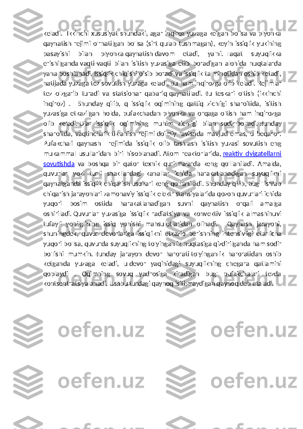 keladi.   Ikkinchi xususiyat  shundaki, agar inqiroz yuzaga kelgan bo'lsa va plyonka
qaynatish   rejimi   o'rnatilgan   bo'lsa   (sirt   qulab   tushmagan),   keyin   issiqlik   yukining
pasayishi   bilan   plyonka   qaynatish   davom   etadi,   ya'ni.     Faqat   suyuqlikka
erishilganda   vaqti-vaqti   bilan   isitish   yuzasiga   etib   boradigan   alohida   nuqtalarda
yana boshlanadi.   Issiqlik chiqishi o'sib boradi va issiqlik ta'minotidan oshib ketadi,
natijada yuzaga tez sovutish yuzaga keladi, bu ham inqirozga olib keladi.   Rejimlar
tez   o'zgarib   turadi   va   statsionar   qabariq   qaynatiladi .   Bu   teskari   o'tish   (ikkinchi
inqiroz)   .     Shunday   qilib,   q   issiqlik   oqimining   qattiq   zichligi   sharoitida,   isitish
yuzasiga   etkazilgan   holda,   pufakchadan   plyonka   va   orqaga   o'tish   ham   inqirozga
olib   keladi.   Ular   issiqlik   oqimining   muhim   zichligi   bilan   sodir   bo'ladi.   Bunday
sharoitda,   vaqtinchalik   tiklanish   rejimi   doimiy   ravishda   mavjud   emas,   u   beqaror.
Pufakchali   qaynash     rejimida   issiqlik   olib   tashlash   isitish   yuzasi   sovutish   eng
mukammal   usullaridan   biri   hisoblanadi.   Atom   reaktorlarida,   reaktiv   dvigatellarni
sovutishda   va   boshqa   bir   qator   texnik   qurilmalarda   keng   qo'llaniladi.   Amalda,
quvurlar   yoki   turli   shakllardagi   kanallar   ichida   harakatlanadigan   suyuqlikni
qaynatganda issiqlik chiqarish usullari keng qo'llaniladi.   Shunday qilib, bug ' ishlab
chiqarish jarayonlari zamonaviy issiqlik elektr stansiyalarida   qozon quvurlari ichida
yuqori   bosim   ostida   harakatlanadigan   suvni   qaynatish   orqali   amalga
oshiriladi.   Quvurlar   yuzasiga   issiqlik   radiatsiya   va   konvektiv   issiqlik   almashinuvi
tufayli   yonilg'ining   issiq   yonishi   mahsulotlaridan   olinadi.     Qaynash   jarayoni ,
shuningdek ,   quvur   devorlariga   issiqlikni   etkazib   berishning   intensivligi   etarlicha
yuqori   bo ' lsa ,  quvurda   suyuqlikning   to ' yinganlik   nuqtasiga   qizdirilganda   ham   sodir
bo ' lishi   mumkin .   Bunday   jarayon   devor   harorati   to'yinganlik   haroratidan   oshib
ketganda   yuzaga   keladi,   u   devor   yaqinidagi   suyuqlikning   chegara   qatlamini
qoplaydi   .   Oqimning   sovuq   yadrosiga   kiradigan   bug'   pufakchalari   tezda
kontsentratsiyalanadi.   Ushbu turdagi   qaynoq   isitilmaydigan qaynoq deb ataladi. 