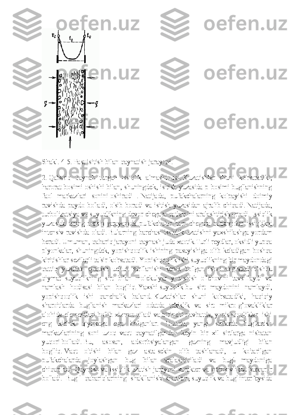 Shakl.   4-5.   Past isitish bilan qaynatish jarayoni.
2.   Qabariq   qaynab   turgan   issiqlik   almashinuvi.   Kuzatishlar   shuni   ko'rsatadiki,
harorat bosimi oshishi bilan, shuningdek, isitish yuzasida p bosimi bug'lanishning
faol   markazlari   sonini   oshiradi   .   Natijada,   pufakchalarning   ko'payishi   doimiy
ravishda   paydo   bo'ladi,   o'sib   boradi   va   isitish   yuzasidan   ajralib   chiqadi.   Natijada,
turbolizatsiya va suyuqlikning devor chegara qatlamini aralashtirish ortadi.   Issiqlik
yuzasida   uning   o'sishi   jarayonida   pufakchalar   ham   chegara   qatlamidan   issiqlikni
intensiv ravishda oladi.   Bularning barchasi issiqlik uzatishni yaxshilashga yordam
beradi.   Umuman, qabariq jarayoni   qaynash   juda xaotik.Turli reydlar, oksidli yupqa
plyonkalar,   shuningdek,   yopishqoqlik   ishining   pasayishiga   olib   keladigan   boshqa
kiritishlar sezilarli ta'sir ko'rsatadi.   Yopishqoqlik ishi suyuqlikning bir maydondagi
qattiq   yuzadan   ajratish   uchun   sarflanishi   kerak   bo'lgan   ishni   anglatadi.   Ushbu
qiymat   suyuqlikning   sirt   bilan   molekulyar   yopishish   o'lchovini   tavsiflaydi   va
namlash   hodisasi   bilan   bog'liq.   Yaxshi   suyuqlik   bu   sirt   maydonini   namlaydi,
yopishqoqlik   ishi   qanchalik   baland.   Kuzatishlar   shuni   ko'rsatadiki,   haqiqiy
sharoitlarda   bug'lanish   markazlari   odatda   tekislik   va   sirt   mikro-g’ovakliklar
alohida elementlari bo'lib xizmat qiladi va birinchi navbatda, yopishqoqliklar   ishi
eng   kichik   qiymatga   ega   bo'lganlar.   Odatda,   yangi   sirtlarda   bug'lanish
markazlarining   soni   uzoq   vaqt   qaynatilgandan   keyin   bir   xil   sirtlarga   nisbatan
yuqori   bo'ladi.   Bu,   asosan,   adsorbsiyalangan   gazning   mavjudligi   bilan
bog'liq.   Vaqt   o'tishi   bilan   gaz   asta-sekin   olib   tashlanadi,   u   ko'tarilgan
pufakchalarda   joylashgan   bug   'bilan   aralashtiriladi   va   bug'   maydoniga
chiqariladi.   Qaynash va issiqlik uzatish jarayoni xarakter va intensivlikda barqaror
bo'ladi.  Bug '  qabariqlarining  shakllanishi shartlari, suyuqlik va bug' interfeysida 