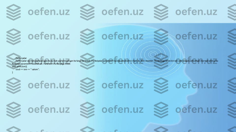 Funksiyalar
Funksiyalar qiymat qaytaradigan va qiymat qaytarmaydigan turlarga bo’linadi. Funksiyalar parametrli hamda parametrsiz ham bo’lishi mumkin. Funksiyaga biron bir son yoki o’zgaruvchi orqali murojat qilinsa bu 
funksiya parametrli hisoblanadi. Parametrli funksiyaga misol:
void print(ism){
cout << ism << “ salom”;
} 
