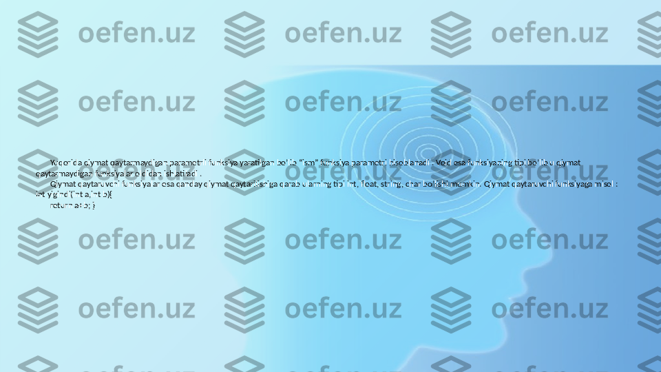 Yuqorida qiymat qaytarmaydigan parametrli funksiya yaratilgan bo’lib “ism” funksiya parametri hisoblanadi . Void esa funksiyaning tipi bo’lib u qiymat 
qaytarmaydigan funksiyalar oldidan ishlatiladi . 
Qiymat qaytaruvchi funksiyalar esa qanday qiymat qaytarilishiga qarab ularning tipi int, float, string, char bo’lishi mumkin. Qiymat qaytaruvchi funksiyaga misol : 
int yigindi(int a,int b){
return a+b; } 
