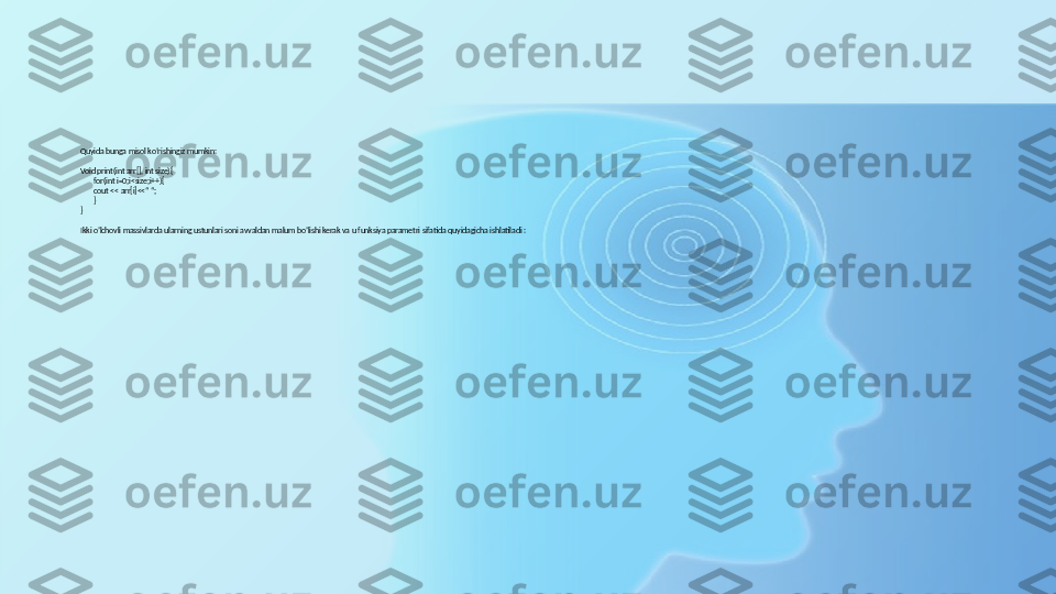 Quyida bunga misol ko’rishingiz mumkin:
Void print(int arr[], int size){
for(int i=0;i<size;i++){
cout << arr[i]<<“ “;
}
}
Ikki o’lchovli massivlarda ularning ustunlari soni avvaldan malum bo’lishi kerak va u funksiya parametri sifatida quyidagicha ishlatiladi : 