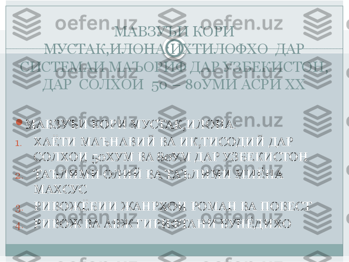 МАВЗУЪИ КОРИ 
МУСТАК,ИЛОНА:ИХТИЛОФХО  ДАР 
СИСТЕМАИ МАЪОРИФ ДАР УЗБЕКИСТОН, 
ДАР  СОЛХОИ  50 – 80УМИ АСРИ ХХ

МАВЗУЪИ КОРИ МУСТАК,ИЛОНА:
1. ХАЁТИ МАЪНАВИЙ ВА ИК,ТИСОДИЙ ДАР 
СОЛХОИ 50ХУМ ВА 80УМ ДАР УЗБЕКИСТОН
2. ТАЪЛИМИ ОЛИЙ ВА ТАЪЛИМИ МИЁНА 
МАХСУС
3. РИВОЖЁБИИ ЖАНРХОИ РОМАН ВА ПОВЕСТ
4. РИВОЖ ВА АВЖ ГИРИФТАНИ БУНЁДИХО   