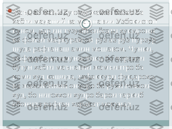 
Баъд аз жани дуюми жахон базар ба 
хаёти маданий ва маъ навии Узбекистон 
кунем, дар ин тузуми сиёсати хукмрони 
ва фоизи мафкураи он руз аз руз пурзур 
шуда рафтанаш амин мешавем. Чунки,  
мафкураи коммунистики бо чорахои 
бутун хаёти маънавии жамъиятро ба 
коми худ кашида, тафаккури фук,арохо, 
ва жахонбинии онхоро бо рухи гояхои 
худ, бо нигоххои худро барои таркиб 
ёбонида рафтан харакат мекунад   