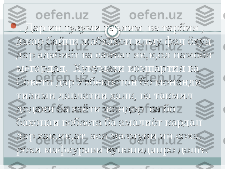 
. Дар ин тузуми таълим  ва тарбия , 
джар байни жабхахои илму фан ёхуд 
дар адабиёт ва санъат як,к,ол намоён 
мегардад.  Хукумати компартия ва 
Совети дар Узбекистон бо монанди 
тизими давлатии халк, ва такмил 
додани ба хаёти жондор  ва бо 
бахонаи вобаста ба амалиёт кардан 
дар хак,ик,ат  асл мазмуни ин соха, 
рохи мафкурави кунониданро дошт.    