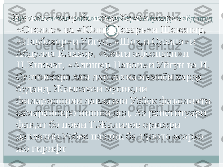 Дар Узбекистон санъатхои театр ва мусик,а зиёд шуд  Жамоаи театр бо номи Хамза асархои 
«Отелло» ва «Юлий Цезарь»и Шекспир, 
«Навбахор»и Уйгун, «Шох,и Сузана»и 
Абдулла К.аххор, «Севги афсонаси»и 
Н.Хикмат, «Алишер Навои»и Уйгун ва И. 
Султонхоро хам дар сахна намоён карда 
буданд. Жамоахои мусик,ии 
филармонияи давлатии Узбек фаъолияти 
самаранокро нишон дод. Аз репетитуари 
фак,ат бо номи Т.Жалилов оркесри 
давлатии Узбек наздик ба 1300то асархо 
жо гирифт   