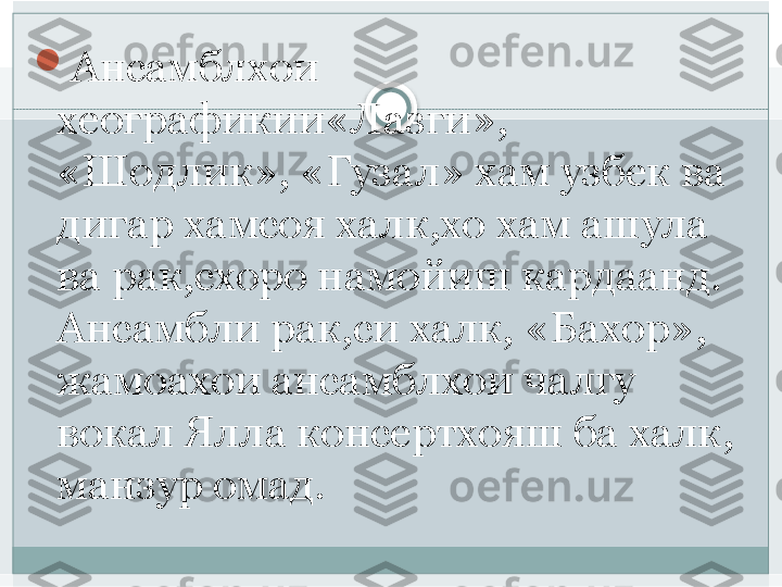 
Ансамблхои 
хеографикии«Лазги», 
«Шодлик», «Гузал» хам узбек ва 
дигар хамсоя халк,хо хам ашула 
ва рак,схоро намойиш кардаанд. 
Ансамбли рак,си халк, «Бахор», 
жамоахои ансамблхои чалгу 
вокал Ялла консертхояш ба халк, 
манзур омад.    