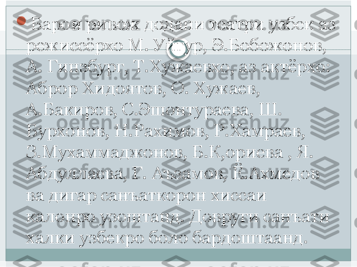 
Барои ривож додани театри узбек аз 
режиссёрхо М. Уйгур, Э.Бобожонов, 
А. Гинзбург, Т.Хужаевхо, аз актёрхо: 
Аброр Хидоятов, О. Хужаев, 
А.Бакиров, С.Эшонтураева, Ш. 
Бурхонов, Н.Рахимов, Р.Хамраев, 
З.Мухаммаджонов, Б.К,ориева , Я. 
Абдуллаева, Г. Аъзамов, Ё.Ахмедов 
ва дигар санъаткорон хиссаи 
калонро узоштанд. Довруги санъати 
халки узбекро боло бардоштаанд.   