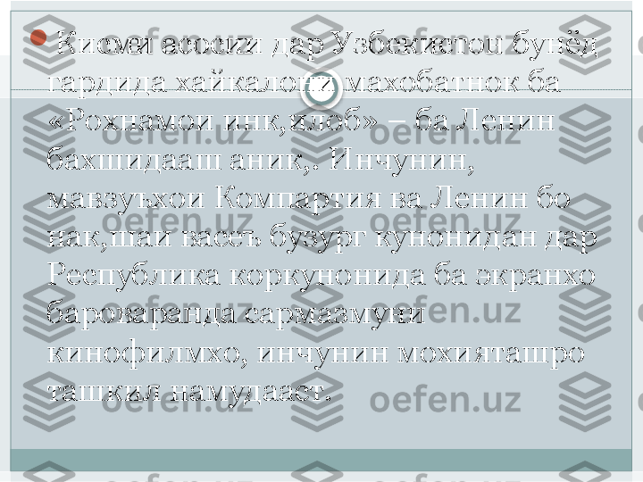 
Кисми асосии дар Узбекистон бунёд 
гардида хайкалони махобатнок ба 
«Рохнамои инк,илоб» – ба Ленин 
бахшидааш аник,. Инчунин, 
мавзуъхои Компартия ва Ленин бо 
нак,шаи васеъ бузург кунонидан дар 
Республика коркунонида ба экранхо 
бароваранда сармазмуни  
кинофилмхо, инчунин мохияташро 
ташкил намудааст.    