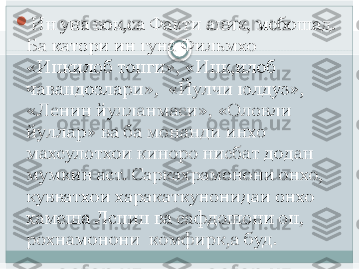 
Ин уна вок,еа Факти аник, мебошад. 
Ба катори ин гуна Фильмхо 
«Инкилоб тонги», «Инк,илоб 
чавандозлари»,  «Йулчи юлдуз», 
«Ленин йулланмаси», «Оловли 
йуллар» ва ба монанди инхо  
махсулотхои киноро нисбат додан 
мумкин аст. Саркахрамонони онхо, 
кувватхои харакаткунонидаи онхо  
хамеша Ленин ва сафдошони он, 
рохнамонони  комфирк,а буд.    