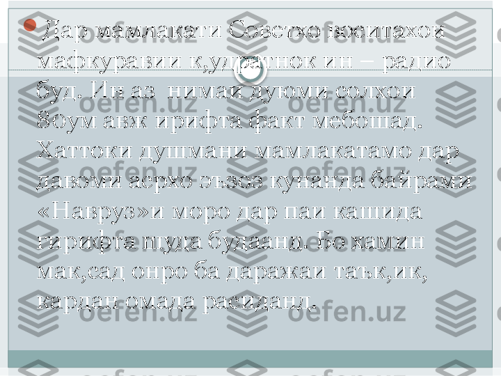 
Дар мамлакати Советхо воситахои 
мафкуравии к,удратнок ин – радио 
буд. Ин аз  нимаи дуюми солхои 
80ум авж ирифта факт мебошад. 
Хаттоки душмани мамлакатамо дар 
давоми асрхо эъзоз кунанда байрами 
«Навруз»и моро дар паи кашида 
гирифта шуда будаанд. Бо хамин 
мак,сад онро ба даражаи таък,ик, 
кардан омада расиданд.    