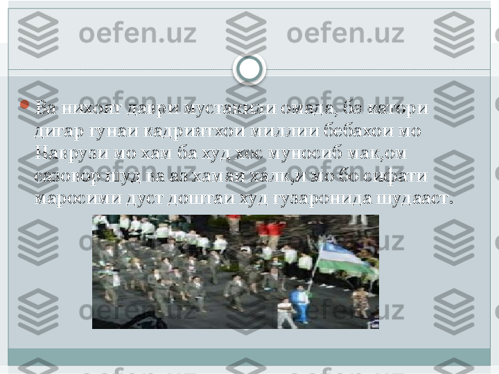 
Ва нихоят даври мустакили омада, ба катори 
дигар гунаи кадриятхои миллии бебахои мо 
Наврузи мо хам ба худ хос муносиб мак,ом 
сазовор шуд ва аз хамаи халк,и мо бо сифати 
маросими дуст доштаи худ гузаронида шудааст.    