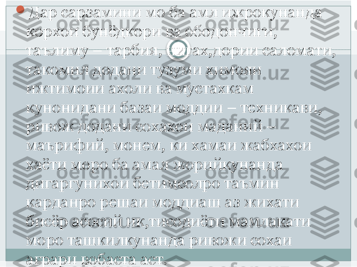 
Дар сарзамини мо ба амл ижрокунанда 
корхои бунёдкори ва ободончиги, 
таълиму – тарбия, нигах,дории саломати, 
такомил додани тузуми химояи 
ижтимоии ахоли ва мустахкам 
кунонидани базаи моддии – техникави, 
ривож додани сохахои маданий – 
маърифий, монем, ки хамаи жабхахои  
хаёти моро ба амал жорийкунанда 
дигаргунихои бетимсолро таъмин 
карданро решаи моддиаш аз жихати 
бисёр асосий ик,тисодиёти мамлакати 
моро ташкилкунанда ривожи сохаи 
аграри вобаста аст.   