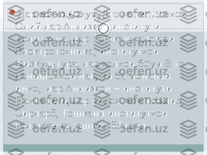 
Дар солхо 50хум, 3то донишгоххои 
Олий дар Андижон институти 
медитсина, дар Тошканд алок,аи 
Электротехника, институтхои 
Физкультура, дар солхои 60ум 8 то 
донишоххои нав, ки ба монанди 
инхо,  дар Андижон – институти 
Пахтачиги, дар вилоятхои Термиз, 
Сирдарё, Тошканд институтхои 
педагогика ташкил ёфтанд.   