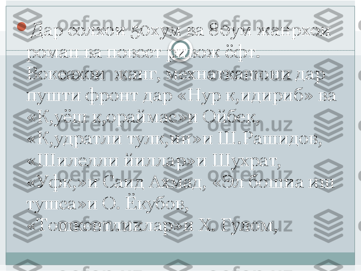 
Дар солхои 50хум ва 80ум жанрхои 
роман ва повест ривож ёфт. 
Вокеахои  жанг, мехнаткашони дар 
пушти фронт дар «Нур к,идириб» ва 
«К,уёш к,ораймас»и Ойбек, 
«К,удратли тулк,ин»и Ш.Рашидов, 
«Шилелли йиллар»и Шухрат, 
«Уфк,»и Саид Ахмад, «Эл бошиа иш 
тушса»и О. Ёкубов, 
«Тошкентликлар»и Х. Гулом,    