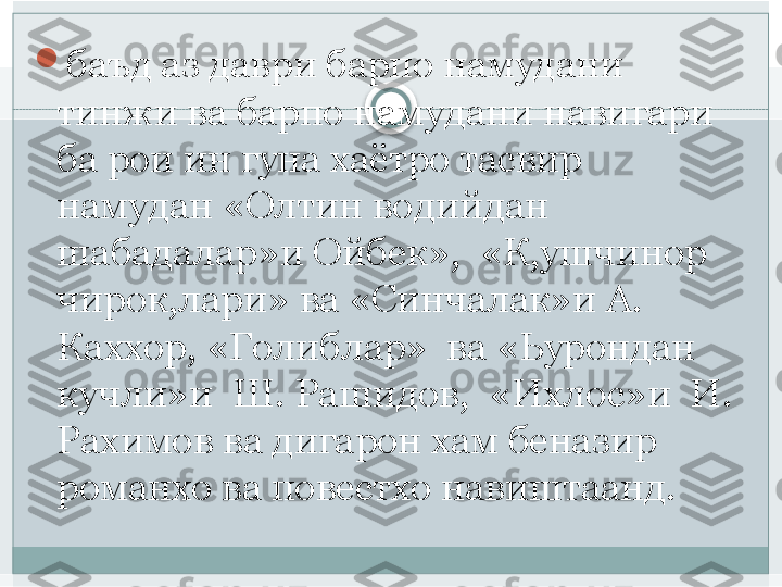 
баъд аз даври барпо намудани 
тинжи ва барпо намудани навигари  
ба рои ин гуна хаётро тасвир 
намудан «Олтин водийдан 
шабадалар»и Ойбек»,  «К,ушчинор 
чирок,лари» ва «Синчалак»и А. 
Каххор, «Голиблар»  ва «Ьурондан 
кучли»и  Ш. Рашидов,  «Ихлос»и  И. 
Рахимов ва дигарон хам беназир 
романхо ва повестхо навиштаанд.   