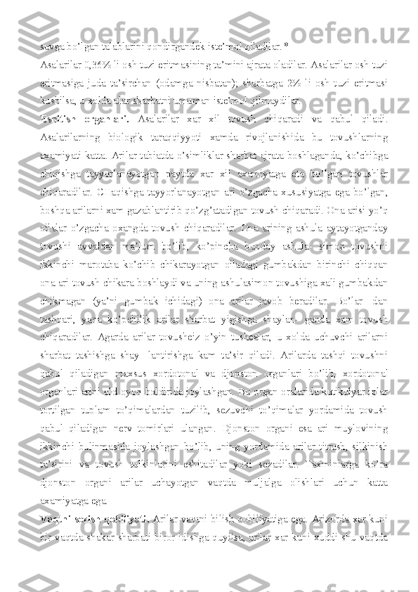 suvga bo’lgan talablarini qondirgandek iste’mol qiladilar. *
Asalarilar 0,36% li osh tuzi eritmasining ta’mini ajrata oladilar. Asalarilar osh tuzi
eritmasiga   juda   ta’sirchan   (odamga   nisbatan);   sharbatga   2%   li   osh   tuzi   eritmasi
kushilsa, u xolda ular sharbatni umuman iste’mol qilmaydilar.
Eshitish   organlari.   Asalarilar   xar   xil   tovush   chiqaradi   va   qabul   qiladi.
Asalarilarning   biologik   taraqqiyyoti   xamda   rivojlanishida   bu   tovushlarning
axamiyati katta. Ari lar tabiatda o’simliklar sharbat ajrata boshlaganda, ko’chibga
chiqishga   tayyorlanayotgan   paytda   xar   xil   axamiyatga   eta   bo’lgan   tovushlar
chiqaradilar.   CHaqishga   tayyorlanayotgan   ari   o’zgacha   xususiyatga   ega   bo’lgan,
boshqa arilarni xam gazablantirib qo’zg’atadigan tovush chiqaradi. Ona arisi yo’q
oilalar   o’zgacha   oxangda   tovush   chiqaradilar.   Ona   arining   ashula   aytayotganday
tovushi   avvaldan   ma’lum   bo’lib,   ko’pincha   bunday   ashula-   simon   tovushni
ikkinchi   marotaba   ko’chib   chikarayotgan   oiladagi   gumbakdan   birinchi   chiqqan
ona ari tovush chikara boshlaydi va uning ashulasimon tovushiga xali gumbakdan
chikmagan   (ya’ni   gumbak   ichidagi)   ona   arilar   javob   beradilar.   Bo’lar-   dan
tashqari,   yana   ko’pchilik   arilar   sharbat   yigishga   shaylan-   ganda   xam   tovush
chiqaradilar.   Agarda   arilar   tovusheiz   o’yin   tushealar,   u   xolda   uchuvchi   arilarni
sharbat   tashishga   shay-   lantirishga   kam   ta’sir   qiladi.   Arilarda   tashqi   tovushni
qabul   qiladigan   maxsus   xordotonal   va   djonston   organla ri   bo’lib,   xordotonal
organlari arini old oyoq boldirida joylashgan. Bu organ oralarida kutikulyar iplar
tortilgan   tuplam   to’qimalardan   tuzilib,   sezuvchi   to’qimalar   yordamida   tovush
qabul   qiladigan   nerv   tomirlari   ulangan.   Djonston   organi   esa   ari   muylovining
ikkinchi   bulinmasida   joylash gan   bo’lib,   uning   yordamida   arilar   titrash,   silkinish
ta’sirini   va   tovush   tulkinlarini   eshitadilar   yoki   sezadilar.   Taxminlarga   ko’ra
djonston   organi   arilar   uchayotgan   vaqtda   muljalga   olishlari   uchun   katta
axamiyatga ega.
Vaqtni sezish qobiliyati.   Arilar vaqtni bilish qobiliyatiga ega. Arizorda xar kuni
bir vaqtda shakar sharbati biror idishga quyilsa, arilar xar kuni xuddi shu vaqtda 