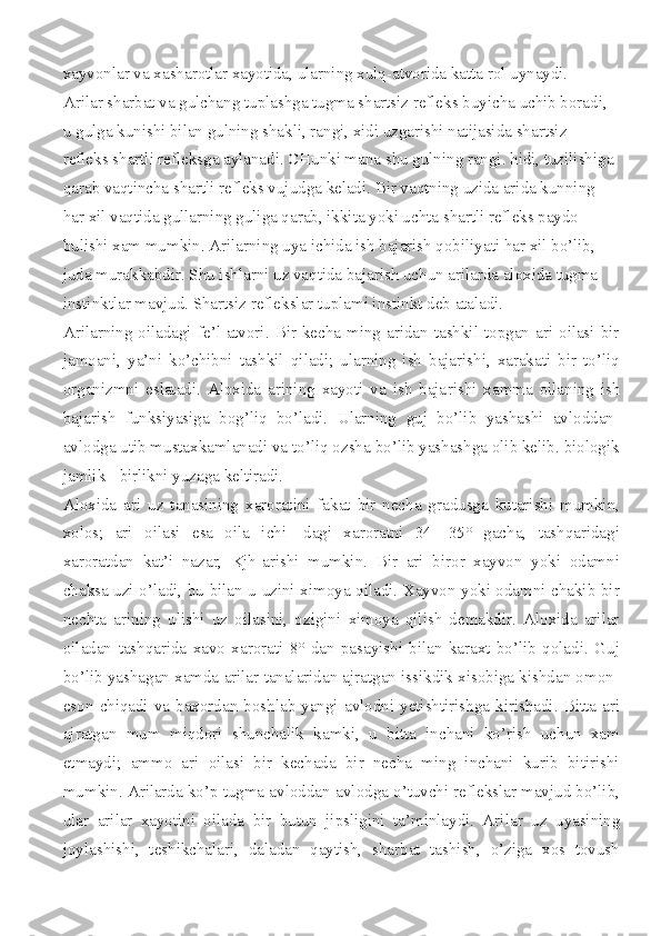 xayvonlar va xasharotlar xayotida, ularning xulq-atvorida katta rol uynaydi.
Arilar sharbat va gulchang tuplashga tugma shartsiz refleks buyicha uchib boradi, 
u gulga kunishi bilan gulning shakli, rangi, xidi uzgarishi natijasida shartsiz 
refleks shartli refleksga aylanadi. CHunki mana shu gulning rangi. hidi, tuzilishiga
qarab vaqtincha shartli refleks vujudga keladi. Bir vaqtning uzida arida kunning 
har xil vaqtida gullarning guliga qarab, ikkita yoki uchta shartli refleks paydo 
bulishi xam mumkin. Arilarning uya ichida ish bajarish qobiliyati har xil bo’lib, 
juda murakkabdir. Shu ishlarni uz vaqtida bajarish uchun arilarda aloxida tugma 
instinktlar mavjud. Shartsiz reflekslar tuplami instinkt deb ataladi.
Arilarning oiladagi  fe’l-atvori.  Bir  kecha  ming  aridan tashkil topgan ari  oilasi bir
jamoani,   ya’ni   ko’chibni   tashkil   qiladi;   ularning   ish   bajarishi,   xarakati   bir   to’liq
organizmni   eslatadi.   Aloxida   arining   xayoti   va   ish   baja rishi   xamma   oilaning   ish
bajarish   funksiyasiga   bog’liq   bo’ladi.   Ularning   guj   bo’lib   yashashi   avloddan-
avlodga utib mustaxkamlanadi va to’liq ozsha bo’lib yashashga olib kelib. biologik
jamlik - birlikni yuzaga keltiradi.
Aloxida   ari   uz   tanasining   xaroratini   fakat   bir   necha   gradusga   kutarishi   mumkin,
xolos;   ari   oilasi   esa   oila   ichi-   dagi   xaroratni   34—35°   gacha,   tashqaridagi
xaroratdan   kat’i   nazar,   Kjh -arishi   mumkin.   Bir   ari   biror   xayvon   yoki   odamni
chaksa uzi o’ladi, bu bilan u uzini ximoya qiladi. Xayvon yoki odamni chakib bir
nechta   arining   ulishi   uz   oilasini,   ozigini   ximoya   qilish   demakdir.   Aloxida   arilar
oiladan   tashqarida   xavo   xarorati   8°   dan   pasayishi   bilan   karaxt   bo’lib   qoladi.   Guj
bo’lib yashagan xamda arilar tanalaridan ajratgan issikdik xisobiga kishdan omon-
eson  chiqadi  va  baxordan  boshlab  yangi  avlodni  yetishtirishga  kirishadi.  Bitta  ari
aj ratgan   mum   miqdori   shunchalik   kamki,   u   bitta   inchani   ko’rish   uchun   xam
etmaydi;   ammo   ari   oilasi   bir   kechada   bir   necha   ming   inchani   kurib   bitirishi
mumkin. Arilarda ko’p tugma avloddan-avlodga o’tuvchi reflekslar mavjud bo’lib,
ular   ari lar   xayotini   oilada   bir   butun   jipsligini   ta’minlaydi.   Ari lar   uz   uyasining
joylashishi,   teshikchalari,   daladan   qaytish,   sharbat   tashish,   o’ziga   xos   tovush 