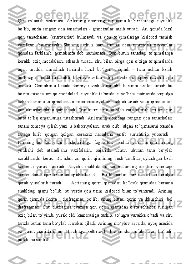 Qon   aylanish   sistemasi.   Arilarning   qonirangsiz   plazma   ko’rinishidagi   suyuqlik
bo’lib,   unda   rangsiz   qon   tanachalari   -   gemotsitlar   suzib   yuradi.   Ari   qonida   kizil
qon   tanachalari   (eritrotsitlar)   bulmaydi   va   qon   to’qimalariga   kislorod   tashish
vazifasini   bajarmaydi.   Shuning   uchun   ham   arining   qoni   umurtqali   xayvonlar
qonidan   farklanib,   gemolimfa   deb   nomlanadi.   Qon   butun   tanadagi   to’qimalarga
kerakli   oziq   moddalarni   etkazib   turadi,   shu   bilan   birga   qon   o’ziga   to’qimalarda
oqsil   modda   almashish   ta’sirida   hosil   bo’lgan   chiqindi   -   tana   uchun   kerak
bo’lmagan   moddalarni   olib,   buyrak   vazifasini   bajaruvchi   malpigiev   naychalarga
uzatadi.   Gemolimfa   tanada   doimiy   ravishda   osmotik   bosimni   ushlab   turadi   bu
bosim   tanada   ozuqa   moddalar l   suyuqlik   ta’sirida   suyo’lishi   natijasida   vujudga
kelish basim   u  to’qimalarda nordon xususiyatlarni saklab turadi va to’qimalar aro
gaz almashinishida qatnashadi. Qon butun tana bo’ylab xarakatlanib, ari tanasini
bitta   to’liq   organlariga   tutashtiradi.   Arilarning   qonidagi   rangsiz   qon   tanachalari
tanani   ximoya   qilish   yani   u   bakteriyalarni   urab   olib,   ulgan   to’qimalarni   xamda
tanaga   kirib   qolgan   qolgan   keraksiz   narsalarni   eritib   surishtirib   yuboradi   .
Kanning   bu   faoliyatni   boshqarishiga   fagotsitoz     xolati   ya’ni   to’qimalarning
yutilishi   deb   ataladi.shu   vazifalarini   bajarishi   uchun   u butun   tana   bo’ylab
xaraklanishi   kerak.   Bu   ishni   ari   qorin   qismining   bosh   tarafida   joylashgan   besh
kamerali   yurak   bajaradi.   Naycha   shaklida   bu   kameralarning   xar   biri   yonidagi
kameradan   klapanlar   bilan   ajralib   turadi   .   Bu   klapanlar   qonni   fakat   bir   tarafga
qarab   yunaltirib   turadi   .       Aortaning   qorin   qismidan   ko’krak   qismidaa   burama
shakldagi   qismi   bo’lib,   bu   yerda   qon   uzini   kislorod   bilan   to’yintiradi.   Arining
qorin   qismida   ikkita       diofragmasi   bo’lib,   uning   bittasi   qorin   va   ikkinchisi     bel
diafragmasi.   Shu   diafragma   evaziga   qon   qorin   qismidan   o’rta   ichakda   surilgan
oziq   bilan   to’yinib,   yurak   oldi   kamerasiga   tushib,   so’ngra   yurakka   o’tadi   va   shu
tarzda butun tana bo’ylab Harakat qiladi. Arining mo’ylov asosida, oyoq asosida
va   qanot   asosida   qonni   Harakatga   keltiruvchi   kushimcha   pufakchalari   bo’ladi,
pufakcha siqilishi 