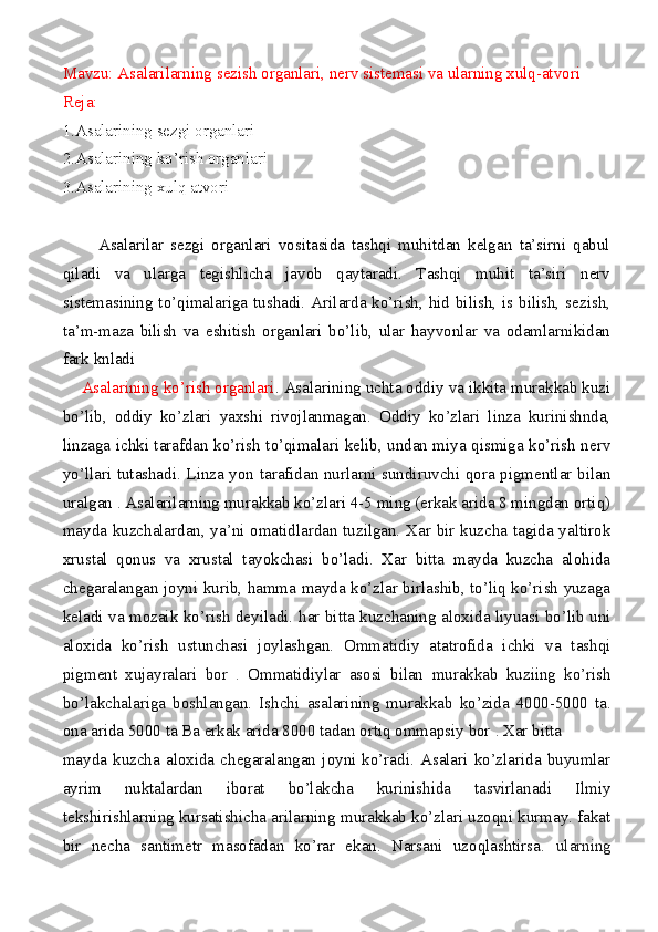 Mavzu: Asalarilarning sezish organlari, nerv sistemasi va ularning xulq-atvori
Reja:
1.Asalarining sezgi organlari
2.Asalarining ko’rish organlari
3.Asalarining xulq atvori
          Asalarilar   sezgi   organlari   vositasida   tashqi   muhitdan   kelgan   ta’sirni   qabul
qiladi   va   ularga   tegishlicha   javob   qaytaradi.   Tashqi   muhit   ta’siri   nerv
sistemasining to’qimalariga tushadi. Arilarda ko’rish, hid bilish, is bilish, sezish,
ta’m-maza   bilish   va   eshitish   organlari   bo’lib,   ular   hayvonlar   va   odamlarnikidan
fark knladi
    Asalarining ko’rish organlari . Asalarining uchta oddiy va ikkita murakkab kuzi
bo’lib,   oddiy   ko’zlari   yaxshi   rivojlanmagan.   Oddiy   ko’zlari   linza   kurinishnda,
linzaga ichki tarafdan ko’rish to’qimalari kelib, undan miya qismiga ko’rish nerv
yo’llari tutashadi. Linza yon tarafidan nurlarni sundiruvchi qora pigmentlar bilan
uralgan  .  Asalarilarning murakkab ko’zlari 4-5 ming (erkak arida 8 mingdan ortiq)
mayda kuzchalardan, ya’ni omatidlardan tuzilgan. Xar bir kuzcha tagida yaltirok
xrustal   qonus   va   xrustal   tayokchasi   bo’ladi.   Xar   bitta   mayda   kuzcha   alohida
chegaralangan joyni kurib, hamma mayda ko’zlar birlashib, to’liq ko’rish yuzaga
keladi va mozaik ko’rish deyiladi.   har bitta kuzchaning aloxida liyuasi bo’lib uni
aloxida   ko’rish   ustunchasi   joylashgan.   Ommatidiy   atatrofida   ichki   va   tashqi
pigment   xujayralari   bor   .   Ommatidiylar   asosi   bilan   murakkab   kuziing   ko’rish
bo’lakchalariga   boshlangan.   Ishchi   asalarining   murakkab   ko’zida   4000-5000   ta.
ona arida 5000   ta Ba erkak arida 8000 tadan ortiq ommapsiy bor  .  Xar bitta
mayda   kuzcha   aloxida   chegaralangan   joyni   ko’radi.   Asalari   ko’zlarida   buyumlar
ayrim   nuktalardan   iborat   bo’lakcha   kurinishida   tasvirlanadi   Ilmiy
tekshirishlarning kursatishicha arilarning murakkab ko’zlari uzoqni kurmay. fakat
bir   necha   santimetr   masofadan   ko’rar   ekan.   Narsani   uzoqlashtirsa.   ularning 