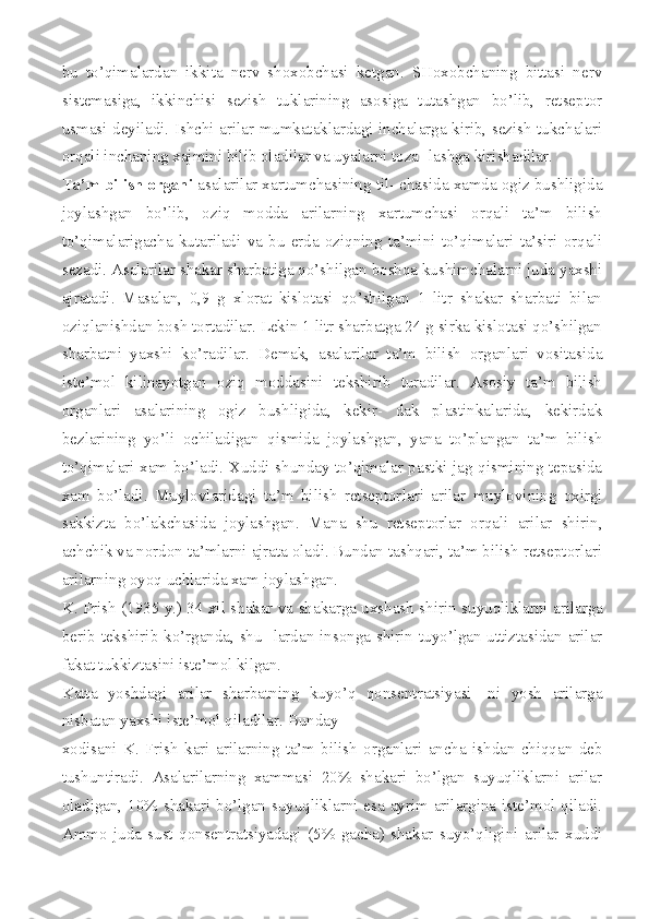 bu   to’qimalardan   ikkita   nerv   shoxobchasi   ketgan.   SHoxobchaning   bittasi   nerv
sistemasiga,   ikkinchisi   sezish   tuklarining   asosiga   tutashgan   bo’lib,   retseptor
usmasi deyiladi. Ishchi arilar mumkataklardagi inchalarga kirib, sezish tukchalari
orqali inchaning xajmini bilib oladilar va uyalarni toza- lashga kirishadilar.
Ta’m bilish organi  asalarilar xartumchasining til- chasida xamda ogiz bushligida
joylashgan   bo’lib,   oziq   modda   arilarning   xartumchasi   orqali   ta’m   bilish
to’qimalarigacha   kutariladi   va   bu   erda   oziqning   ta’mini   to’qimalari   ta’siri   orqali
sezadi. Asalarilar shakar sharbatiga qo’shilgan boshqa kushimchalarni juda yaxshi
ajratadi.   Masalan,   0,9   g   xlorat   kislotasi   qo’shilgan   1   litr   shakar   sharbati   bilan
oziqlanishdan bosh tortadilar. Lekin 1 litr sharbatga 24 g sirka kislotasi qo’shilgan
sharbatni   yaxshi   ko’radilar.   De mak,   asalarilar   ta’m   bilish   organlari   vositasida
iste’mol   kilinayotgan   oziq   moddasini   tekshirib   turadilar.   Asosiy   ta’m   bilish
organlari   asalarining   ogiz   bushligida,   kekir-   dak   plastinkalarida,   kekirdak
bezlarining   yo’li   ochiladigan   qismida   joylashgan,   yana   to’plangan   ta’m   bilish
to’qimalari xam bo’ladi. Xuddi shunday to’qimalar pastki jag qismining tepasida
xam   bo’ladi.   Muylovlaridagi   ta’m   bilish   retseptor lari   arilar   muylovining   oxirgi
sakkizta   bo’lakchasida   joy lashgan.   Mana   shu   retseptorlar   orqali   arilar   shirin,
achchik va nordon ta’mlarni ajrata oladi. Bundan tashqari, ta’m bilish retseptorlari
arilarning oyoq uchlarida xam joylashgan.
K. Frish (1935 y.) 34 xil shakar va shakarga uxshash shi rin suyuqliklarni arilarga
berib tekshirib ko’rganda, shu- lardan insonga shirin tuyo’lgan uttiztasidan arilar
fakat tukkiztasini iste’mol kilgan.
Katta   yoshdagi   arilar   sharbatning   kuyo’q   qonsentratsiyasi-   ni   yosh   arilarga
nisbatan yaxshi iste’mol qiladilar. Bunday
xodisani   K.   Frish   kari   arilarning   ta’m   bilish   organlari   ancha   ishdan   chiqqan   deb
tushuntiradi.   Asalarilarning   xammasi   20%   shakari   bo’lgan   suyuqliklarni   arilar
oladigan, 10% shakari bo’lgan suyuqliklarni esa ayrim arilargina iste’mol qiladi.
Ammo   juda   sust   qonsentratsiyadagi   (5%   gacha)   shakar   suyo’qligini   arilar   xuddi 