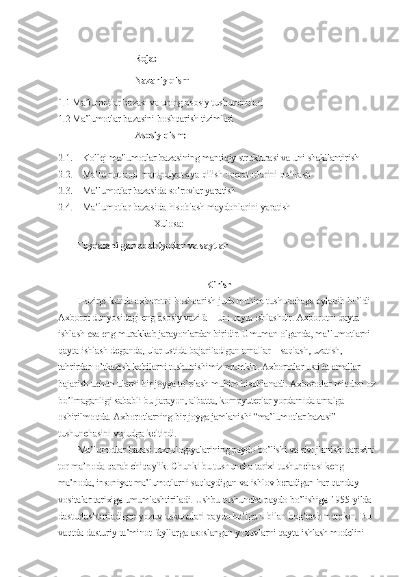 Reja:
Nazariy qism
1.1  Ma’lumotlar bazasi va uning asosiy tushunchalari
1.2  Ma’lumotlar bazasini boshqarish tizimlari
Asosiy qism:
2.1. Kollej  ma’lumotlar bazasining mantiqiy strukturasi va uni shakllantirish
2.2. Ma’lumotlarni manipulyatsiya qilish operatorlarini qo’llash
2.3. Ma’lumotlar bazasida so’rovlar yaratish
2.4. Ma’lumotlar bazasida hisoblash maydonlarini yaratish
Xulosa:
Foydalanilgan adabiyotlar va saytlar
Kirish
Hozirgi kunda axborotni boshqarish juda muhim tushunchaga aylanib bo’ldi. 
Axborot dunyosidagi eng asosiy vazifa – uni qayta ishlashdir. Axborotni qayta 
ishlash esa eng murakkab jarayonlardan biridir. Umuman olganda, ma’lumotlarni 
qayta ishlash deganda, ular ustida bajariladigan amallar – saqlash, uzatish, 
tahrirdan o’tkazish kabilarni tushunishimiz mumkin. Axborotlar ustida amallar 
bajarish uchun ularni bir joyga to’plash muhim hisoblanadi. Axborotlar miqdori oz
bo’lmaganligi sababli bu jarayon, albatta, kompyuterlar yordamida amalga 
oshirilmoqda. Axborotlarning bir joyga jamlanishi “ma’lumotlar bazasi” 
tushunchasini vujudga keltirdi.
Ma’lumotlar bazasi texnologiyalarining paydo bo’lishi va rivojlanishi tarixini 
tor ma’noda qarab chiqaylik. Chunki bu tushuncha tarixi tushunchasi keng 
ma’noda, insoniyat ma’lumotlarni saqlaydigan va ishlov beradigan har qanday 
vositalar tarixiga umumlashtiriladi. Ushbu tushuncha paydo bo’lishiga 1955-yilda 
dasturlashtiriladigan yozuv uskunalari paydo bo’lgani bilan bog’lash mumkin. Bu 
vaqtda dasturiy ta’minot fayllarga asoslangan yozuvlarni qayta ishlash modelini  