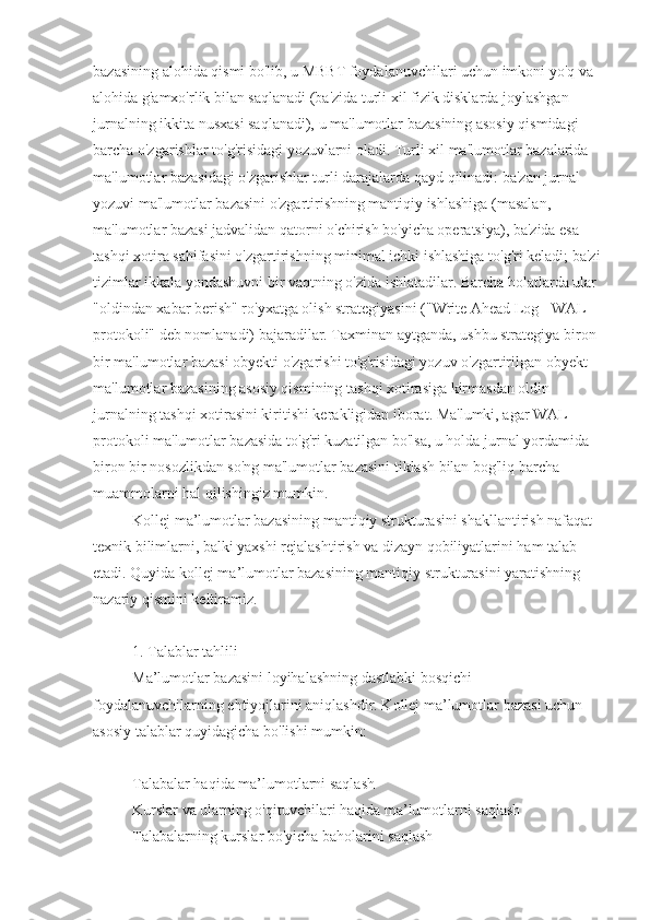 bazasining alohida qismi bo'lib, u MBBT foydalanuvchilari uchun imkoni yo'q va 
alohida g'amxo'rlik bilan saqlanadi (ba'zida turli xil fizik disklarda joylashgan 
jurnalning ikkita nusxasi saqlanadi), u ma'lumotlar bazasining asosiy qismidagi 
barcha o'zgarishlar to'g'risidagi yozuvlarni oladi. Turli xil ma'lumotlar bazalarida 
ma'lumotlar bazasidagi o'zgarishlar turli darajalarda qayd qilinadi: ba'zan jurnal 
yozuvi ma'lumotlar bazasini o'zgartirishning mantiqiy ishlashiga (masalan, 
ma'lumotlar bazasi jadvalidan qatorni o'chirish bo'yicha operatsiya), ba'zida esa - 
tashqi xotira sahifasini o'zgartirishning minimal ichki ishlashiga to'g'ri keladi; ba'zi
tizimlar ikkala yondashuvni bir vaqtning o'zida ishlatadilar. Barcha holatlarda ular 
"oldindan xabar berish" ro'yxatga olish strategiyasini ("Write Ahead Log - WAL 
protokoli" deb nomlanadi) bajaradilar. Taxminan aytganda, ushbu strategiya biron 
bir ma'lumotlar bazasi obyekti o'zgarishi to'g'risidagi yozuv o'zgartirilgan obyekt 
ma'lumotlar bazasining asosiy qismining tashqi xotirasiga kirmasdan oldin 
jurnalning tashqi xotirasini kiritishi kerakligidan iborat. Ma'lumki, agar WAL 
protokoli ma'lumotlar bazasida to'g'ri kuzatilgan bo'lsa, u holda jurnal yordamida 
biron bir nosozlikdan so'ng ma'lumotlar bazasini tiklash bilan bog'liq barcha 
muammolarni hal qilishingiz mumkin.
Kollej ma’lumotlar bazasining mantiqiy strukturasini shakllantirish nafaqat 
texnik bilimlarni, balki yaxshi rejalashtirish va dizayn qobiliyatlarini ham talab 
etadi. Quyida kollej ma’lumotlar bazasining mantiqiy strukturasini yaratishning 
nazariy qismini keltiramiz.
1. Talablar tahlili
Ma’lumotlar bazasini loyihalashning dastlabki bosqichi 
foydalanuvchilarning ehtiyojlarini aniqlashdir. Kollej ma’lumotlar bazasi uchun 
asosiy talablar quyidagicha bo'lishi mumkin:
Talabalar haqida ma’lumotlarni saqlash
Kurslar va ularning o'qituvchilari haqida ma’lumotlarni saqlash
Talabalarning kurslar bo'yicha baholarini saqlash 