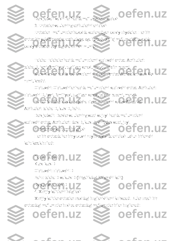 Dars jadvali va sinflar haqida ma’lumotlarni saqlash
2. Entitetlar va ularning atributlarini aniqlash
Entitetlar - ma’lumotlar bazasida saqlanadigan asosiy obyektlar. Har bir 
entitet bir yoki bir nechta atributlarga ega bo’ladi. Kollej ma’lumotlar bazasida 
asosiy entitetlar quyidagicha bo'lishi mumkin:
Talaba: Talabalar haqida ma'lumotlarni saqlovchi entitet. Atributlari: 
talabaID, ismi, familiyasi, tug'ilgan sanasi, manzil, telefon raqami.
Kurs: Kurslar haqida ma'lumotlarni saqlovchi entitet. Atributlari: kursID, 
nomi, krediti.
O'qituvchi: O'qituvchilar haqida ma'lumotlarni saqlovchi entitet. Atributlari: 
o'qituvchiID, ismi, familiyasi, tug'ilgan sanasi, telefon raqami, manzil.
Baho: Talabalar kurslar bo'yicha olgan baholarini saqlovchi entitet. 
Atributlari: talabaID, kursID, baho.
Dars jadvali: Darslar va ularning vaqti va joyi haqida ma'lumotlarni 
saqlovchi entitet. Atributlari: darsID, kursID, sinf, dars vaqti, joyi.
3. Birlamchi kalitlarni belgilash
Har bir entitetda har bir yozuvni noyob ravishda aniqlash uchun birlamchi 
kalit kerak bo'ladi:
Talaba: talabaID
Kurs: kursID
O'qituvchi: o'qituvchiID
Baho: talabaID va kursID (birgalikdagi birlamchi kalit)
Dars jadvali: darsID
4. Xorijiy kalitlarni belgilash
Xorijiy kalitlar entitetlar orasidagi bog'lanishlarni ko'rsatadi. Bular orqali bir
entitetdagi ma’lumotlar boshqa entitetdagi ma’lumotlar bilan bog'lanadi: 