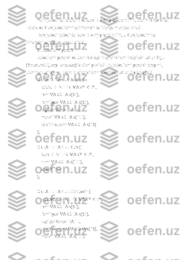 Baho jadvalida: talabaID va kursID xorijiy kalitlar bo'lib, ular mos ravishda 
Talaba va Kurs jadvallarining birlamchi kalitlariga murojaat qiladi.
Dars jadvali jadvalida: kursID xorijiy kalit bo'lib, u Kurs jadvalining 
birlamchi kalitiga murojaat qiladi.
5. Jadvallarni yaratish
Jadvallarni yaratish va ular orasidagi bog'lanishlarni belgilash uchun SQL 
(Structured Query Language) kodlari yoziladi. Bu jadvallarni yaratish jarayoni, 
ularning tuzilishi va o'zaro bog'lanishlarini tasvirlash uchun foydalaniladi.
CREATE TABLE Talaba (
    talabaID INT PRIMARY KEY,
    ismi VARCHAR(50),
    familiyasi VARCHAR(50),
    tugilganSanasi DATE,
    manzil VARCHAR(100),
    telefonRaqami VARCHAR(15)
);
CREATE TABLE Kurs (
    kursID INT PRIMARY KEY,
    nomi VARCHAR(100),
    krediti INT
);
CREATE TABLE O'qituvchi (
    oqituvchiID INT PRIMARY KEY,
    ismi VARCHAR(50),
    familiyasi VARCHAR(50),
    tugilganSanasi DATE,
    telefonRaqami VARCHAR(15),
    manzil VARCHAR(100) 
